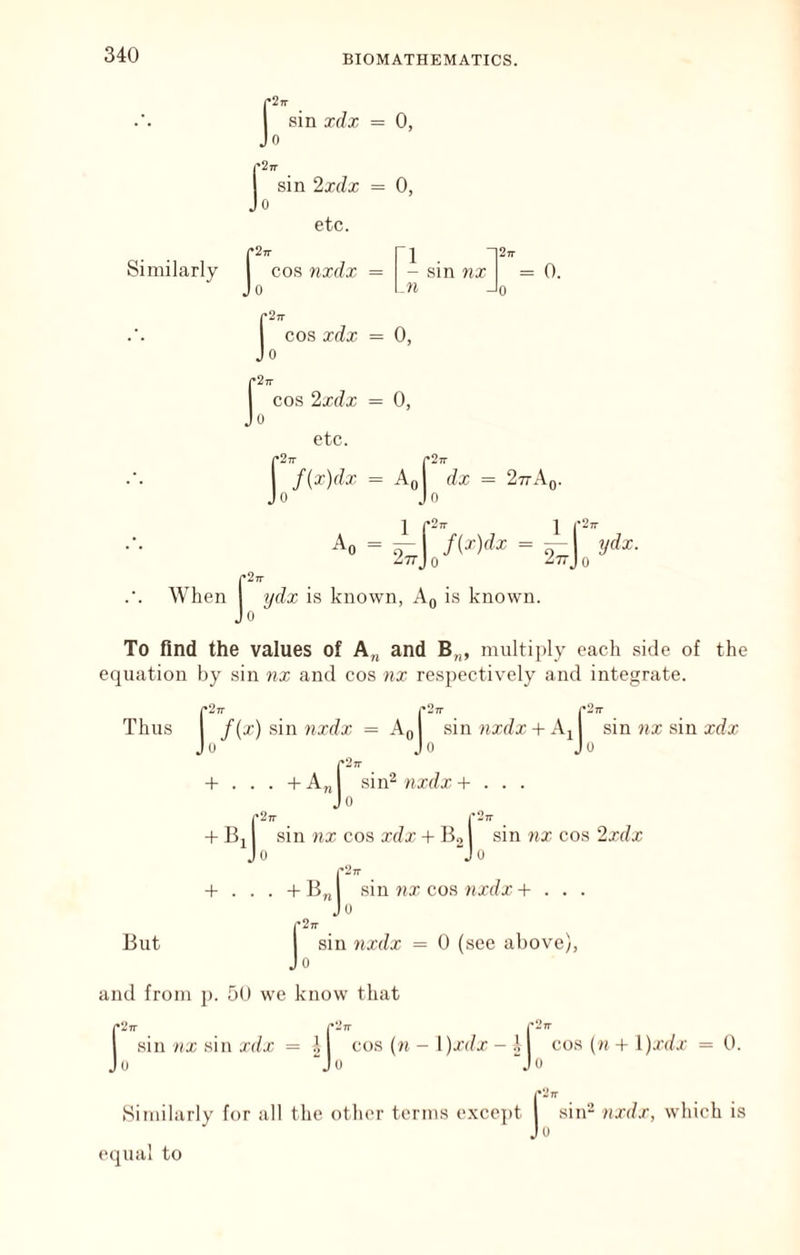 r^TT j: sin xdx = 0, sin 2xdx = 0, etc. Similarly I cos yixdx = Jo 1 . - sin nx M = 0. f 2rr COS xdx = 0, cos 2xdx = 0, 0 etc. = Ao| 277An. rJrr 0 n d jc = 1 f-’ 1 Ao = ^ f{x)dx = — ydx. ZttJ 0 ^TTJ 0 p27r When ydx is known, Aq is knowm. Jo To find the values of A„ and B„, multiiily each side of the equation by sin nx and cos nx respectively and integrate. |*2Tr pStr p27 Thus 1 f {x) sin 7ixdx = Aoj sin iixf/x + A^l Jo Jo Jo sin nx sin xdx + . . . +A„ sin^ nxdx + 277 ■1 + Bj j sin nx cos xdx + Boj sin nx cos 2xdx But -B„Jo si I’Ztt . + B„ sm nx cofi nxdx + . J'2n sin 7ixdx = 0 (see above), 0 and from j). 50 we know that p27r |•27r r^’Tr I sin nx sin xdx = cos (n - l)xdx - 1 cos (n + y)xdx = 0. Jo “Jo “Jo Similarly for all the other terms excejit equal to jA,. nxdx, which is