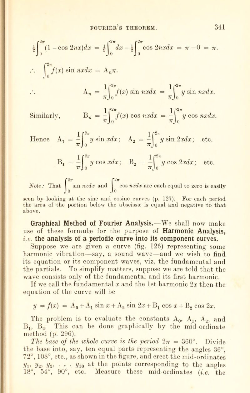 cos 2nxdx = tt-O = 77. r2n- r27r p2 41 (1 - COS 2?ia')rfx = ij ••• [ f(^) sii .lo ’ . Ip'. f(x) sm 7ixdx = - // sin nxdx. Jo -n-J 0 1 f”- 1 „ = -1 f(x) cos 7ixdx = -1 77J 0 ttJ 0 ir2, sin 7ixdx = A„77. ^ 1.- Similarly, 1 r“ Hence Aj = — 1 Trjo 1 r“’ y sin xdx; Ag 'f Trjo y cos Tixdx. ysin2x(Zx; etc. 1 f^' 1 p” Bi = - y cos xdx; B, = - y cos2xdx; etc. ^ ttJo ^ “ 77J0 pTT riw Note : That 1 sin nxdx and I cos 7ixdx are each equal to zero is easily Jo Jo seen by looking at the sine and cosine curves (p. 127). For each period the area of the portion below the abscissse is equal and negative to that above. Graphical Method of Fourier Analysis.—We shall now make use of these formulge for the jnirpose of Harmonic Analysis, i.e. the analysis of a periodic curve into its component curves. Suppose we are given a curve (fig. 126) representing some harmonic vibration—say, a sound wave—and we wish to find its equation or its component waves, viz. the fundamental and the partials. To simplify matters, suppose we are told that the wave consists only of the fundamental and its first harmonic. If we call the fundamental x and the 1st harmonic 2x then the equation of the. curve will be y = f(x) = Aq + Aj sin x + A, sin 2x + Bj cos x + Bo cos 2x. The problem is to evaluate the con.stants Aq, Aj, Ao, and Bj, B,. This can be done graphically by the mid-ordinate method (p. 296). The base of the ivhole curve is the period 277 = 360°. Divide the base into, say, ten equal ])arts representing the angles 36°, 72°, 108°, etc., as shown in the figure, and erect the mid-ordinates 2/i> i!/2> ?/3> ■ ' ■ Vw points corres])onding to the angles 18°, 54°, 90°, etc. Measure these mid-ordinates (i.e. the