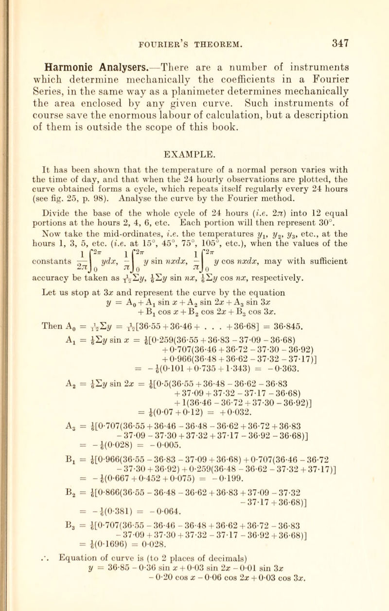 Harmonic Analysers.—There are a number of instruments which determine mechanically the coefficients in a Fourier Series, in the same way as a planimeter determines mechanically the area enclosed by any given curve. Such instruments of course save the enormous labour of calculation, but a description of them is out.side the scope of this book. EXAMPLE. It has been shown that the temperature of a normal person varies with the time of day, and that when the 24 hourly observations are plotted, the curve obtained forms a cycle, which repeats itself regularly every 24 hours (see fig. 25, p. 98). Analyse the curve by the Fourier method. Divide the base of the whole cycle of 24 hours (i.e. 2n) into 12 equal portions at the hours 2, 4, 6, etc. Each portion will then represent 30°. Xow take the mid-ordinates, i.e. the temperatures ?/j, i/g) 2/3> etc., at the hours 1, 3, 5, etc. {i.e. at 15°, 45°, 75°, 105°, etc.), when the values of the 1 P- 1 f2- 1 f2- constants y-| ydx, — | y sin nxdx, —I y cos nxdx, may with sufficient 271 j 0 0 0 accuracy be taken as ybSy, sin nx, cos nx, respectively. Let us stop at 3x and represent the curve by the equation y = Aq -f Ai sin x + sin 2x -i- A3 sin 3x -f Bj cos a; -f B2 cos 2x -h B, cos 3x. Then Ao = iLSy = [36-55-t-36-46-t . . . -1-36-68] = 36-845. Ai = illy sin a; = i[0-259(36-.55-f 36-83 - 37-09 - 36-68) -f 0-707(36-46 4- 36-72 - 37-30 - 36-92) -1-0-966(36-48-4 36-62 -37-32 -37-17)] = -i(0-101-f 0-735-f 1-343) = -0-363. Aj = iSysin 2a; = i[0-5(36-55-4 36-48 - 36-62 - 36-83 -4 37-09-4 37-32-37-17 -36-68) -4 1(36-46 - 36-72 -4 37-30 - 36-92)] = i(0-07-4 0-12) = -4 0-032. A3 = i[0-707(36-55-4 36-46-36-48 -36-62-4 36-72-4 36-83 - 37-09 - 37-30 -4 37-32 -4 37-17 - 36-92 - 36-68)] = -i(0-028) = -0-005. Bi i[0-966(36-i55 - 36-83 - 37-09 -4.36-68) -4 0-707(.36-46 - 36-72 - 37-30 -4 36-92) -f 0-259(36-48 - 36-62 - 37-32 + 37-17)] -J(0-667-4 0-452+0-075) = -0-199. i[0-860(30-55 - 36-48 - 36-62 + 36-83 + 37-09 - 37-32 -37-17 4 36-68)] -i(0-381) = -0-064. B3 = i[0-707(36-.55 -36-46 -36-48+ 36-62+ 36-72 -36-83 - 37-09 + 37-30 + 37-32 - 37-17 - 36-92 4 36-68)] = i(0-1696) = 0-028. Equation of curve is (to 2 places of decimals) y = 36-85 - 0-36 sin x + 0-03 sin 2a: - 0-01 sin 3a: - 0-20 cos X - 0-06 cos 2x + 0-03 cos 3a:.