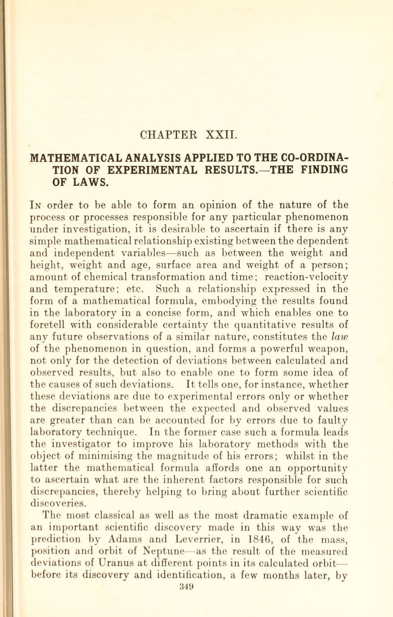 CHAPTER XXII. MATHEMATICAL ANALYSIS APPLIED TO THE CO-ORDINA- TION OF EXPERIMENTAL RESULTS.—THE FINDING OF LAWS. In order to be able to form an opinion of the nature of the process or processes responsible for any particular phenomenon under investigation, it is desirable to ascertain if there is any simple mathematical relationship existing between the dependent and independent variables—such as between the weight and height, weight and age, surface area and weight of a person; amount of chemical transformation and time; reaction-velocity and temperature; etc. Such a relationship expressed in the form of a mathematical formula, embodying the results found in the laboratory in a concise form, and which enables one to foretell with considerable certainty the quantitative results of any future observations of a similar nature, con.stitutes the law of the phenomenon in question, and forms a powerful weapon, not only for the detection of deviations between calculated and observed results, but also to enable one to form some idea of the causes of such deviations. It tells one, for instance, whether these deviations are due to experimental errors only or whether the discrepancies between the expected and observed values are greater than can be accounted for by errors due to faulty laboratory technique. In the former case such a formula leads the investigator to improve his laboratory methods with the object of minimising the magnitude of his errors; whilst in the latter the mathematical formula affords one an opportunity to ascertain what are the inherent factors responsible for such discrepancies, thereby helping to bring about further scientific discoveries. The most cla.ssical as well as the most dramatic example of an imj)ortant scientific di.scovery made in this way was the prediction by Adams and Leverrier, in 1816, of the mass, position and orbit of Neptune- as the result of the measured deviations of Uranus at different points in its calculated orbit- - before its discovery and identification, a few months later, by 341»