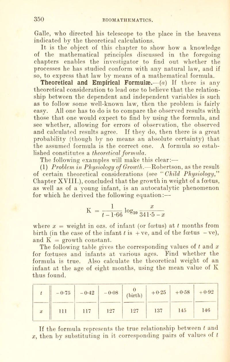 G<Tlle, who directed his telescope to the place in the heavens indicated by the theoretical calculations. It is the object of this chapter to show how a knowledge of the mathematical principles discussed in the foregoing chapters enables the investigator to find out whether the processes he has studied conform with any natural law, and if so, to express that law by means of a mathematical formula. Theoretical and Empirical Formulae.—(a) If there is any theoretical consideration to lead one to believe that the relation- ship between the dependent and independent variables is such as to follow some well-known law, then the problem is fairly easy. All one has to do is to compare the observed results with those that one would expect to find by using the formula, and see whether, allowing for errors of observation, the observed and calculated results agree. If they do, then there is a great probability (though by no means an absolute certainty) that the assumed formula is the correct one. A formula so estab- lished constitutes a theoretical formula. The following examples will make this clear:— (1) Problem in Physiology of Growth.—Robertson, as the result of certain theoretical considerations (see Child Physiology,” Chapter XVIII.), concluded that the growth in weight of a foetus, as well as of a young infant, is an autocatalytic phenomenon for which he derived the following equation:— K 1 log X <-1-66 341-5 w-here x = weight in ozs. of infant (or foetus) at t months from birth (in the case of the infant t is + ve, and of the foetus - ve), and K = growth constant. The following table gives the corresponding values of t and x for foetuses and infants at various ages. Find whether the formula is true. Also calculate the theoretical weight of an infant at the age of eight months, using the mean value of K thus found. t -0-75 - 0-42 -008 0 (birth) -I-0-25 + 0*58 + 0-92 X 111 117 127 127 i:i7 14') 140 If the formula represents the true relationship between t and X, then by substituting in it corr(*s])onding pairs of values of t