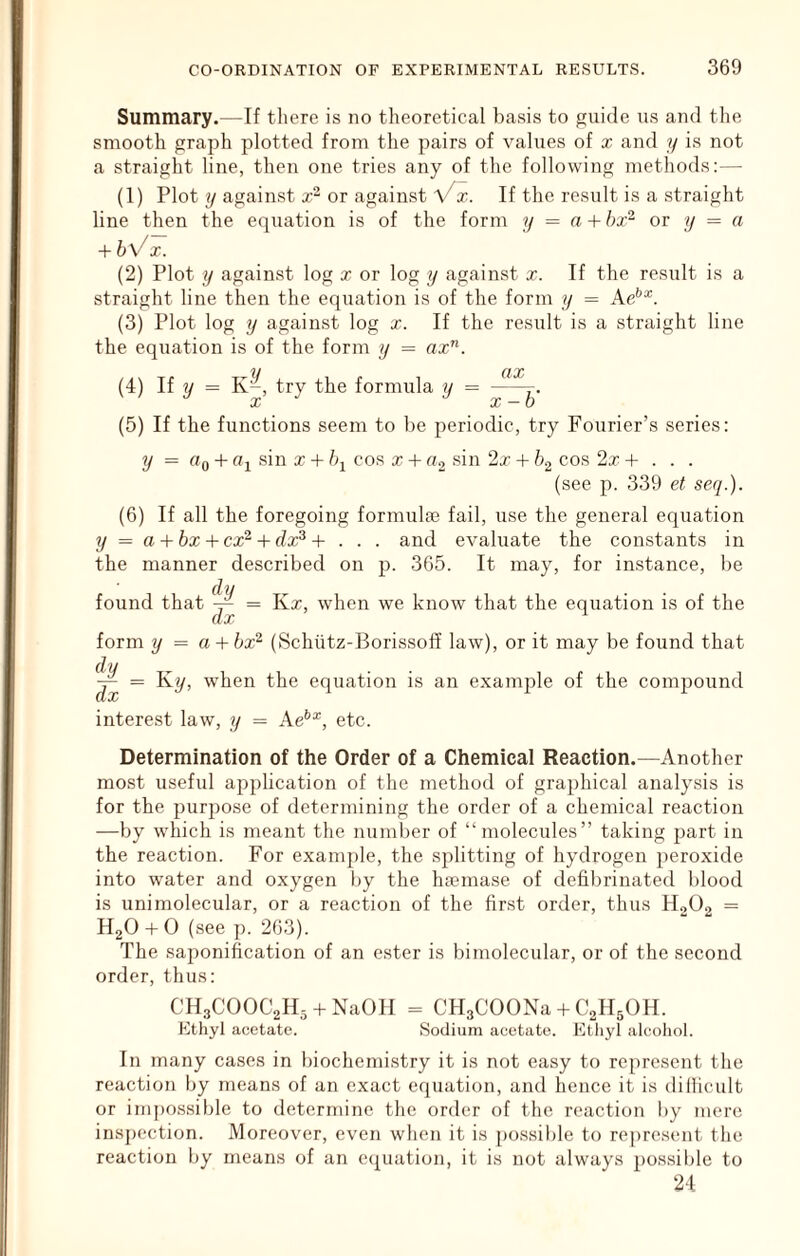 Summary.—If there is no theoretical basis to guide us and the smooth graph plotted from the pairs of values of x and y is not a straight line, then one tries any of the following methods:— (1) Plot y against x“ or against Vx. If the result is a straight line then the equation is of the form y = a + bx^ or y = a + bVx. (2) Plot y against log x or log y against x. If the result is a straight line then the equation is of the form y = Ae’’^. (3) Plot log y against log x. If the result is a straight line the equation is of the form y = ox”. (4) If 2/ = K-, try the formula y = (5) If the functions seem to be periodic, try Fourier’s series: y = (>0 + Oi sin X -t /q cos x + a, sin 2x -I- cos 2x 4- . . . (see p. 339 et seq.). (6) If all the foregoing formulae fail, use the general equation y = a + bx + cx^ + dx^ + . . . and evaluate the constants in the manner described on p. 365. It may, for instance, be found that ^ = Kx, when we know that the equation is of the form y = a + bx^ (Schiitz-Borissoff law), or it may be found that = Ky, when the equation is an example of the compound interest law, y = Ae**^, etc. Determination of the Order of a Chemical Reaction.—Another most useful application of the method of graphical analysis is for the purpose of determining the order of a chemical reaction —by which is meant the number of “molecules” taking part in the reaction. For example, the splitting of hydrogen peroxide into water and oxygen by the hasmase of defibrinateil blood is unimolecular, or a reaction of the first order, thus HoO, = HgO 4-0 (see p. 263). The sajionification of an ester is bimolecular, or of the second order, thus: CHgCOOCyis + NaOH = CHgCOONa 4-C2H5OH. Ethyl acetate. Sodium acetate. Etliyl alcohol. In many cases in biochemistry it is not easy to represent the reaction by means of an exact equation, and hence it is diliicult or inq)Ossible to determine the order of the reaction by mere ins])ection. Moreover, even when it is possible to represent the reaction by means of an equation, it is not always possil)le to 24