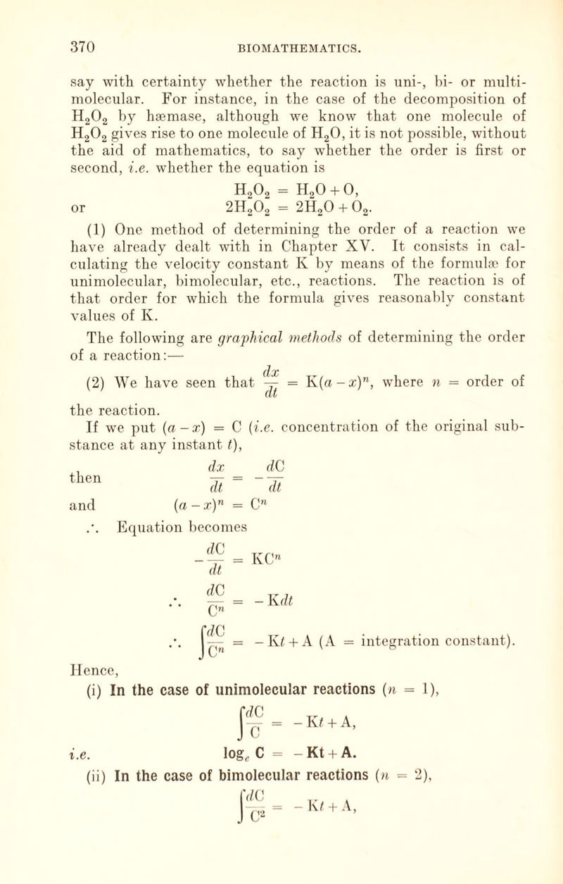 say with certainty whether the reaction is uni-, hi- or multi- molecular. For instance, in the case of the decomposition of H2O2 by hsemase, although we know that one molecule of H2O2 gives rise to one molecule of H2O, it is not possible, without the aid of mathematics, to say whether the order is first or second, i.e. whether the equation is H2O2 = H20-t0, or 2H2O2 = 2H2O + 62. (1) One method of determining the order of a reaction we have already dealt with in Chapter XV. It consists in cal- culating the velocity constant K by means of the formula> for unimolecular, bimolecular, etc., reactions. The reaction is of that order for which the formula gives reasonably constant values of K. The following are graphical methods of determining the order of a reaction:-— (lx (2) We have seen that ^ = K(a-x)”, where n = order of the reaction. If we put {a -x) = C {i.e. concentration of the original sub- stance at any instant t), then and dx dC dt dt (a - t) = C Equation becomes dC dt KC C” fdC IC” = -K/ -I-A (A = integration constant). Hence, (i) In the case of unimolecular reactions (a = 1), I ^ = - K/ -t A, i.e. log, C = -Kt +A. (ii) In the case of bimolecular reactions (n = 2), jVC _ K/ I A,