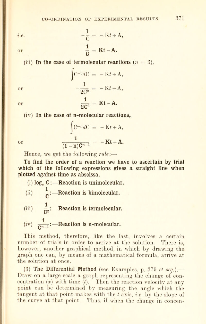 i.e. or 1 T- * - — = - Ivi 4- A, ^ = Kt - A. (iii) In the case of termolecular reactions (n = 3), |c-¥C = -K/ + A, 1 or - -K/ + A, or 2C2 = Kt - A. or (iv) In the case of n-molecular reactions, |c-”fZC = -Kt + A, ^ = - Kt + A. (1 -n)C-i Hence, we get the following ride:— To find the order of a reaction we have to ascertain by trial which of the following expressions gives a straight line when plotted against time as abscissa. (i) logg C:—Reaction is unimolecular. (ii) —Reaction is bimolecular. ..... 1 (l”) (iv) Qn -1 • Reaction is termolecular. Reaction is n-molecular. This method, therefore, like the last, involves a certain number of trials in order to arrive at the solution. There is, however, another graphical method, in which by drawing the graph one can, by means of a mathematical formula, arrive at the solution at once. (3) The Differential Method (see Kxamples, p. 37!) et se(].)~ Draw on a large scale a graph re^ireseiiting the change of con- centration {x) with time (I). Then the reaction velocity at any point can l)e determined by measuring the angle wliich the tangent at that point makes with th(! L axis, i.e. by the slope of the curv'e at that ])oint. Thus, if when the change in concen-