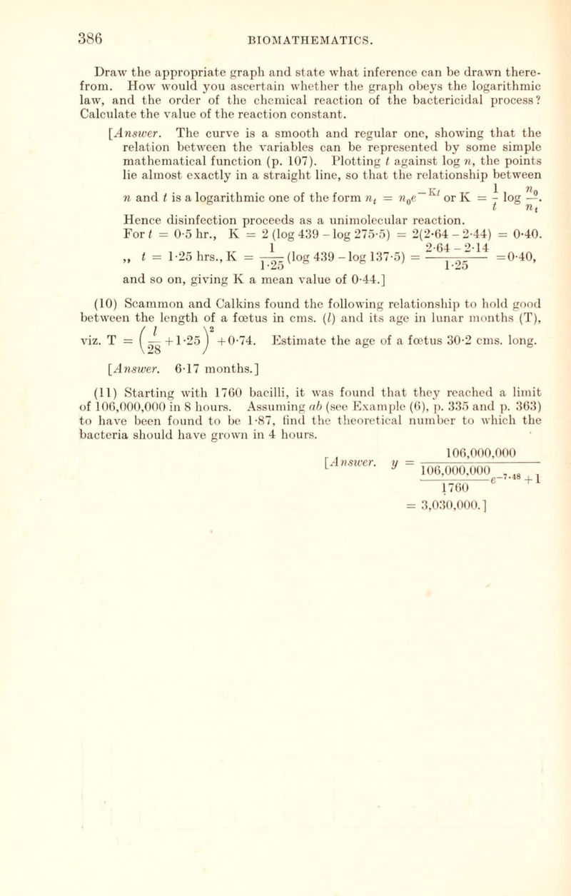Draw the appropriate graph and state what inference can be drawn there- from. How would you ascertain whether the graph obeys the logarithmic law, and the order of the chemical reaction of the bactericidal process ? Calculate the value of the reaction constant. {Ansicer. The curve is a smooth and regular one, showing that the relation between the variables can be represented by some simple mathematical function (p. 107). Wotting t against log n, the points lie almost exactly in a straight line, so that the relationship between n and t is a logarithmic one of the form «( = n^e or K = - log —. ' rif Hence cbsinfection proceeds as a unimolecular reaction. For t = 0-5 hr., K = 2 (log 439 - log 27.5-5) = 2(2-64 - 2-44) = 0-40. „ t = l-25hrs.,K = (log 439 - log 137-5) =  =0-40, and so on, giving K a mean value of 0-44.] (10) Scammon and Calkins found the following relationship to hold good between the length of a foetus in cms. (1) and its age in lunar months (T), viz. T = +1-25^ -tO-74. Estimate the age of a foetus 30-2 cms. long. [A7iswer. 6-17 months.] (11) Starting with 1760 bacilli, it was found that they reached a limit of 106,000,000 in 8 hours. Assuming rr/> (see Example (6), p. 335 and p. 363) to have been found to be 1-87, lind the theoretical number to which the bacteria should have grown in 4 hours. [,4«sii'C)-. y 106,000.000 106,000,000 , „ 1760 3,030,000.]