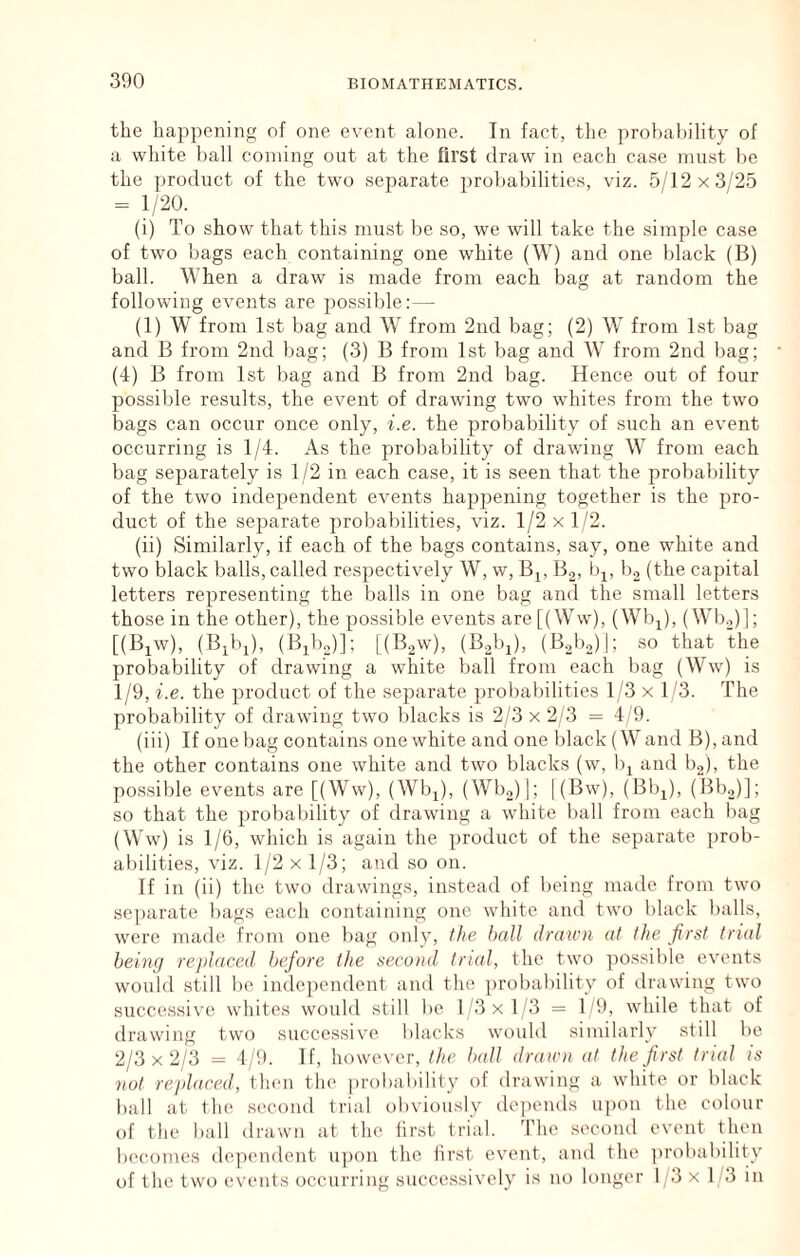 the happening of one event alone. In fact, the probability of a white ball coining out at the first draw in each case must be the jiroduct of the two separate probabilities, viz. 5/12x3/25 = 1/20. (i) To show that this niiust be so, we will take the simple case of two bags each containing one white (W) and one black (B) ball. When a draw is made from each bag at random the following events are possible:— (1) W from 1st bag and W from 2nd bag; (2) W from Lst bag and B from 2nd bag; (3) B from 1st bag and W from 2nd liag; (4) B from 1st bag and B from 2nd bag. Hence out of four possible results, the event of drawing two whites from the two bags can occur once only, i.e. the probability of such an event occurring is 1/4. As the probability of drawing W from each bag separately is 1/2 in each case, it is seen that the probability of the two independent events happening together is the pro- duct of the separate probabilities, viz. 1/2 x 1/2. (ii) Similarly, if each of the bags contains, say, one white and two black balls, called respectively W, w, Bj, Bo, bi, bg (the capital letters representing the balls in one bag and the small letters those in the other), the possible events are[(Wvv), (Wb^), (Wl).,)]; [(Bjw), (B^bj), (Bibo)]; [(Baw), (Bobj), (B.,!),)]; so that the probability of drawing a white ball from each bag (Ww) is 1/9, i.e. the product of the separate probabilities 1/3 x 1/3. The probability of drawing two blacks is 2/3 x 2/3 = 4/9. (iii) If one bag contains one white and one black (W and B), and the other contains one white and two blacks (w, b^ and bo), the possible events are [(Ww), (Wbj), (Wbo)|; |(Bw), (Bbi), (Bbo)]; so that the probability of drawing a white ball from each bag (Ww) is 1/6, which is again the product of the separate prob- abilities, viz. 1/2 X 1/3; and so on. If in (ii) the two drawings, instead of being made from two separate bags each containing one white and two black balls, were made fi'om one bag oidy, the hall drawn at the first trial being replaced before the second trial, the two possible events would still bo independent and the probability of drawing two successive whites would still bo 1'3 x 1/3 = 1/9, while that of drawing two successive blacks would similarly still be 2/3 X 2/3 = 4/9. If, however, the ball drawn at the 'jirst trial is not rejdaced, then the pi'obability of drawing a white or black ball at the second trial obviously depends upon the colour of the ball drawn at the first trial. The .second event then becomes dependent u])on the first event, and the probability of the two events occurring successively is no longer I '3 x 1 3 in