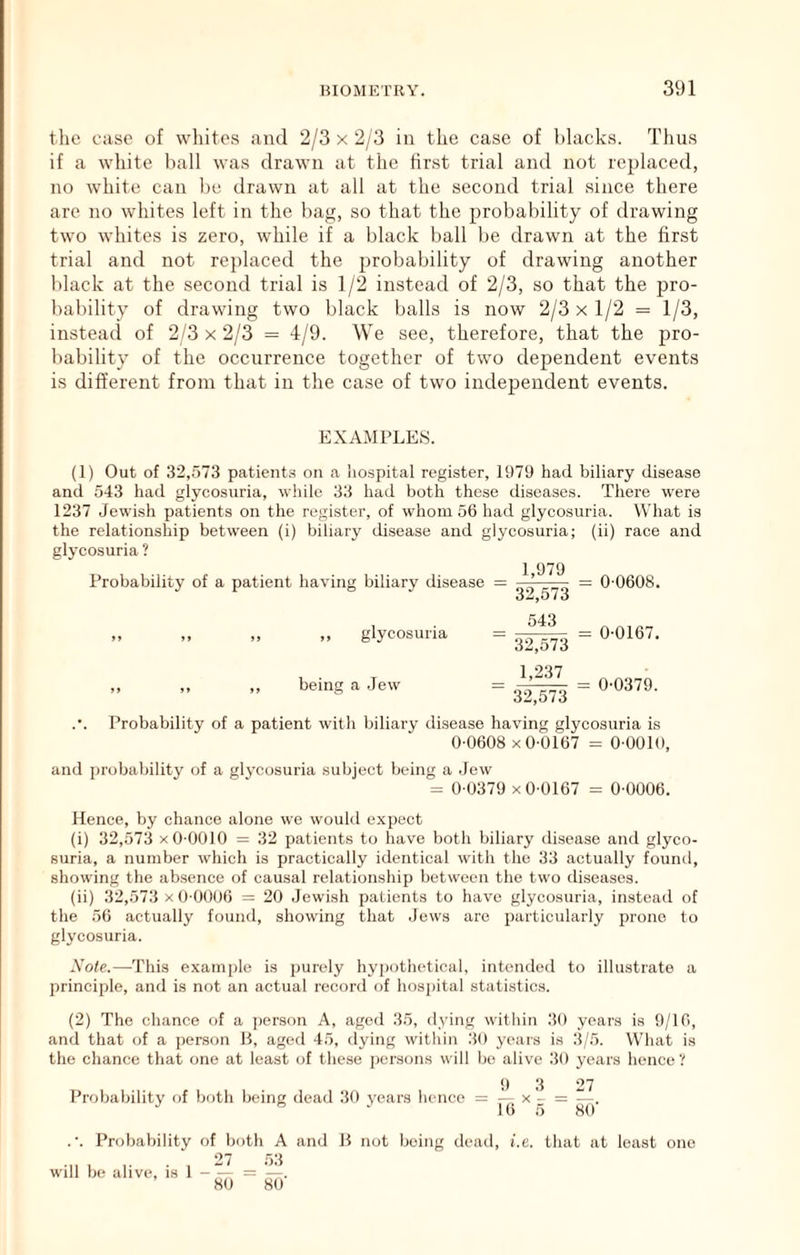 the case of wliitos and 2/3 x 2/3 in the case of blacks. Thus if a white hall was drawn at the first trial and not replaced, no white can be drawn at all at the second trial since there are no whites left in the bag, so that the probability of drawing two whites is zero, while if a black ball be drawn at the first trial and not replaced the probability of drawing another black at the second trial is 1/2 instead of 2/3, so that the pro- bability of drawing two black balls is now 2/3 x 1/2 = 1/3, instead of 2/3 x 2/3 = 4/9. We see, therefore, that the pro- bability of the occurrence together of two dependent events is different from that in the case of two independent events. EXAMPLES. (1) Out of 32,573 patients on a iiospital register, 1979 had biliary disease and 543 had glycosuria, while 33 had both these diseases. There were 1237 Jewisli patients on the register, of whom 56 had glycosuria. What is the relationship between (i) biliary disease and glycosuria; (ii) race and glycosuria ? Probability of a patient having biliary disease „ glycosuria 1,979 32,573 543 32,573 0-0608. 0-0167. being a Jew 1,237 32,573 0-0379. .•. Probability of a patient with biliary disease having glycosuria is 0-0608 X 0-0167 = O-OOlO, and probability of a glycosuria subject being a Jew = 0-0379 X 0-0167 = 0-0006. Hence, by chance alone we woukl e.xpect (i) 32,573 X 0-0010 = 32 patients to have both biliary disease and glyco- suria, a number which is practically identical with the 33 actually found, showing the ab.sence of causal relationship between the two diseases. (ii) 32,573 x0-0006 = 20 Jewish patients to have glycosuria, instead of the 56 actually found, showing that Jews are particularly prone to glycosuria. Nole.—-This example is purely hypothetical, intended to illustrate a principle, and is not an actual record of hos])ital statistics. (2) The chance of a ])erson A, aged 35, living within 30 years is 9/16, and that of a person B, aged 45, dying within 30 yeais is 3/5. What is the chance that one at least of these persons will be alive 30 years hence? 9 3 27 Probability of both being dead 30 years hence = — x - = —. .•. Probability of both A and B not being dead, i.c. that at least one 27 53 will be alive, is 1 = —. 80 80