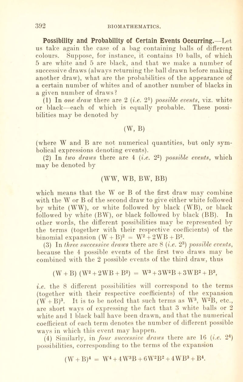 Possibility and Probability of Certain Events Occurring.—T^et us take again the case of a hag containing halls of different colours. Su])pose, for instance, it contains 10 halls, of which 5 are white and 5 are hlack, and that we make a numher of successive draws (always returning the hall drawn before making another draw), what are the ])rohahilities of the appearance of a certain number of whites and of another numher of blacks in a given number of draws? (1) In one draiv there are 2 {i.e. 2^) possible events, viz. white or hlack—each of v/hich is ecjually probable. These possi- bilities may be denoted by (W, B) (where W and B are not numerical quantities, but only sym- bolical expressions denoting events). (2) In tivo draws there are 4 {i.e. 2'^) possible events, which may be denoted by (WW, WB, BW, BB) which means that the W or B of the first draw may combine with the W or B of the second draw to give either white followed l)y white (WW), or white followed by black (WB), or black followed by white (BW), or black followed by black (BB). In other words, the different possibilities may be represented by the terms (together with their respective coelHcients) of the binomial expansion (W 4-B)“ = W-4-2WB-t-B^. (3) In tltree successive draws there are 8 {i.e. 2^) jtossible events, because the 4 ])ossible events of the first two draws may be combined with the 2 possible events of the third draw, thus (W + B) (W2 + 2WB + B2) = W^ 3 W^B + 3WB2 + B^, i.e. the 8 different possibilities will correspond to the terms (together with their res])ectivc coefficients) of the expansion (W 4- B)^. It is to be noted that such terms as W^, W“B, etc., are short ways of expressing the fact that 3 white balls or 2 white and 1 black ball have l»een drawn, and that the numerical coefficient of each term denotes the number of different possible ways in which this event may happen. (4) Similarly, in four successive draws there arc 16 {i.e. 2') possibilities, corresponding to the terms of the e.xpansion (\V4-B)‘‘ = W''4 4W3B4 6W-B- + 4 WB3 4-Bh