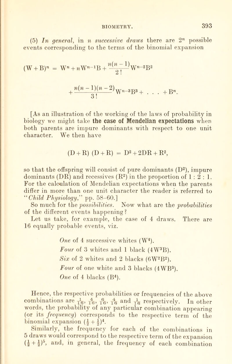 (5) In general, in n successive draws there are 2” possilile events corresponding to the terms of the binomial expansion (W + B) W« + nW”-iB + + «(h-1)(«-2) 3! Wn-3B3 + + B”. [As an illustration of the working of the laws of probability in biology we might take the case of Mendelian expectations when both parents are impure dominants with respect to one unit character. We then have (D + R) (D + R) = D2 + 2DR + R3, so that the offspring will consist of pure dominants (D^), impure dominants (DR) and recessives (R^) in the proportion of 1 : 2 : 1. For the calculation of Mendelian exj^ectations when the parents differ in more than one unit character the reader is referred to “Child Physiology,” pp. 58-60.] So much for the possibilities. Now what are the prohabilities of the different events happening? Let us take, for example, the case of 4 draws. There are 16 equally probable events, viz. One of 4 successive whites (W^). Four of 3 whites and 1 black (4W^B). Six of 2 whites and 2 blacks (bW-lF). Four of one white and 3 blacks (4WB^). One of 4 blacks (IF). Hence, the respective j)rol)abilities or frequencies of the above combinations are and jig respectively. In other words, the jjrobability of any particular cond)ination a])pearing (or its frequency) corresponds to the res])Octive term of the binomial exjiansion (| + 4)^. Similarly, the freciuency for each of the combinations in 5 draws would corres})ond to the res])cctive term of the expansion (2 + 2)^’ general, the frc(]uency of each cond)ination