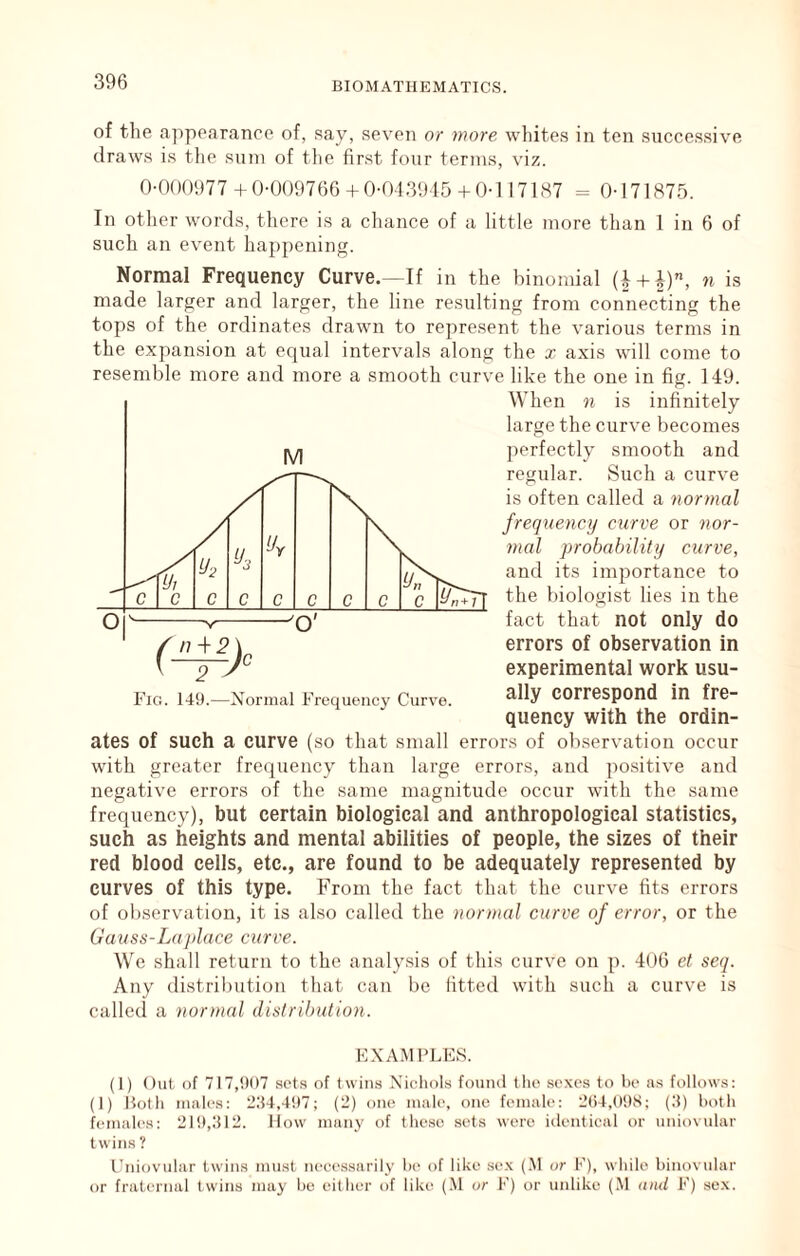 of the .Tppoarancc of, say, seven or more whites in ten successive draws is tlie sum of tlie first four terms, viz. 0-0()0977 +0-0()9766+0-043915+ 0-1 17187 = 0-171875. In other words, there is a chance of a little more than 1 in 6 of such an event happening. Normal Frequency Curve.—If in the binomial (i + i), n is made larger and larger, the line resulting from connecting the tops of the ordinates drawn to represent the various terms in the expansion at equal intervals along the x axis will come to resemble more and more a smooth curve like the one in fig. 149. When n is infinitely large the curve becomes perfectly smooth and M errors of observation in experimental work usu- Fig. 149.—Normal Frequency Curve. Correspond in fre- quency with the ordin- ates of such a curve (so that small errors of observation occur with greater frequency than large errors, and positive and negative errors of the same magnitude occur with the same frequency), but certain biological and anthropological statistics, such as heights and mental abilities of people, the sizes of their red blood cells, etc., are found to be adequately represented by curves of this type. From the fact that the curve fits errors of observation, it is also called the normal curve of error, or the Gauss-Laplace curve. We shall return to the analy.sis of this curve on p. 406 et seq. Any distribution that can be fitted with such a curve is calleil a normal dislrihulion. KXA.MPLES. (1) Out of 717,907 sets of twims Ni(4iols found llio sexes to be as follows: (1) Hotli males: 234,497; (2) one male, one female: 2()4,09S; (.3) both females: 219,312. How man}' of these sets were iilentical or iiniovular twins ? I’niovular twins must neeessarily be of like se.x (.M or K), while binovular or fraternal twins may be either of like (.M or F) or unlike (M and F) sex.