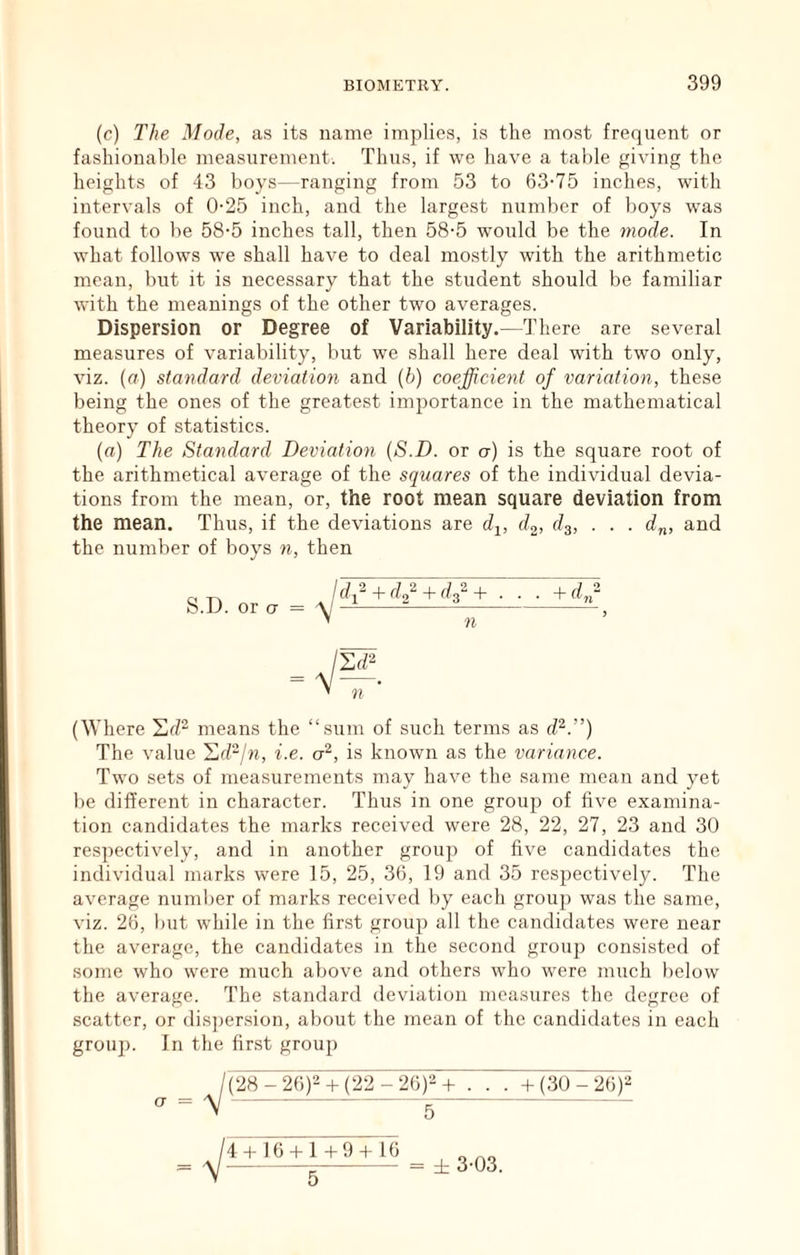 (c) The Mode, as its name implies, is the most frequent or fashionable measurement. Thus, if we have a table giving the heights of 43 boys—ranging from 53 to 63-75 inches, with intervals of 0-25 inch, and the largest number of boys was found to be 58-5 inches tall, then 58-5 would be the mode. In what follows we shall have to deal mostly with the arithmetic mean, but it is necessary that the student should be familiar with the meanings of the other two averages. Dispersion or Degree of Variability.—There are several measures of variability, but we shall here deal wdth two only, viz. (rt) standard deviation and (6) coefficient of variation, these being the ones of the greatest importance in the mathematical theory of statistics. (a) The Standard Deviation {S.D. or a) is the square root of the arithmetical average of the squares of the individual devia- tions from the mean, or, the root mean square deviation from the mean. Thus, if the deviations are dj, d^, d^, . . . d„, and the number of boys n, then V df+df+df+ ... S.D. or CT = n ' n (Where means the “.sum of such terms as d^.”) The value '^djn, i.e. a^, is known as the variance. Two sets of measurements may have the same mean and yet be different in character. Thus in one group of five examina- tion candidates the marks received were 28, 22, 27, 23 and 30 respectively, and in another group of five candidates the individual marks were 15, 25, 36, 19 and 35 respectively. The average number of marks received by each group was the same, viz. 26, but while in the first group all the candidates were near the average, the candidates in the second group consisted of some who were much above and others who w-ere much below the average. The standard deviation measures the degree of scatter, or dis])er.sion, about the mean of the candidates in each group. In the first group CT ^(28-26)^-t(22 -26)‘-^+ . . . +(3Q-26)'-^