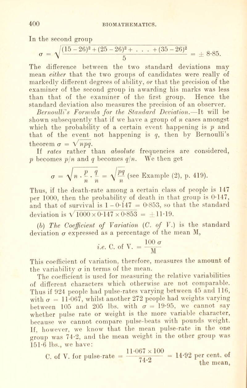 In the second group /(15-26)^ + (25 -26)^+ . . . + (35 - 26)^ ^ ^ The difference between the two standard deviations may mean either that the two groups of candidates were really of markedly different degrees of al)ility, or that the precision of the examiner of the second group in awarding his marks was less than that of the examiner of the first group. Hence the standard deviation also measures the precision of an observer. Bernoulli's Formula for the Standard Deviation.—It will be shown subsequently that if we have a group of n cases among.st which the probability of a certain event ha])pening is p and that of the event not happening is q, then by Bernoulli’s theorem CT = Vnpq. If rates rather than absolute frequencies are considered, p becomes p/n and q becomes qfn. We then get O' = a/« • - • - = a/ — (see Example (2), p. 419). ’ n n ’ n Thus, if the death-rate among a certain class of people is 147 per 1000, then the ])robability of death in that group is 0-147, and that of survival is 1 -0-147 = 0-853, so that the .standard deviation is V^lOOOx 0-147 x 0-853 = ±11-19. [h) The Coefficient of Variation {C. of T.) is the standard deviation o expressed as a percentage of the mean M, i.e. C. of V. K)0 CT This coefficient of variation, therefore, measures the amount of the variability cr in terms of the moan. The coetiicient is used for measuring the relative variabilities of different characters which otherwise are not comparable. Thus if 924 peo])le had pulse-rates varying between 45 and llfi, with CT = 11-007, whilst another 272 people had weights varying between 105 and 205 lbs. with ct = 19-95, we cannot say whether j)ulse rate or weight is the more variable character, because we cannot com])arc ])ulse-beats with pounds weight. If, however, we know that the mean ])ulse-rate in the one group was 71-2, and the mean weight in the other grouj) was 151-0 lbs., we have: C. of V. fur pulse-rate = = 14-92 per cent, of the mean.