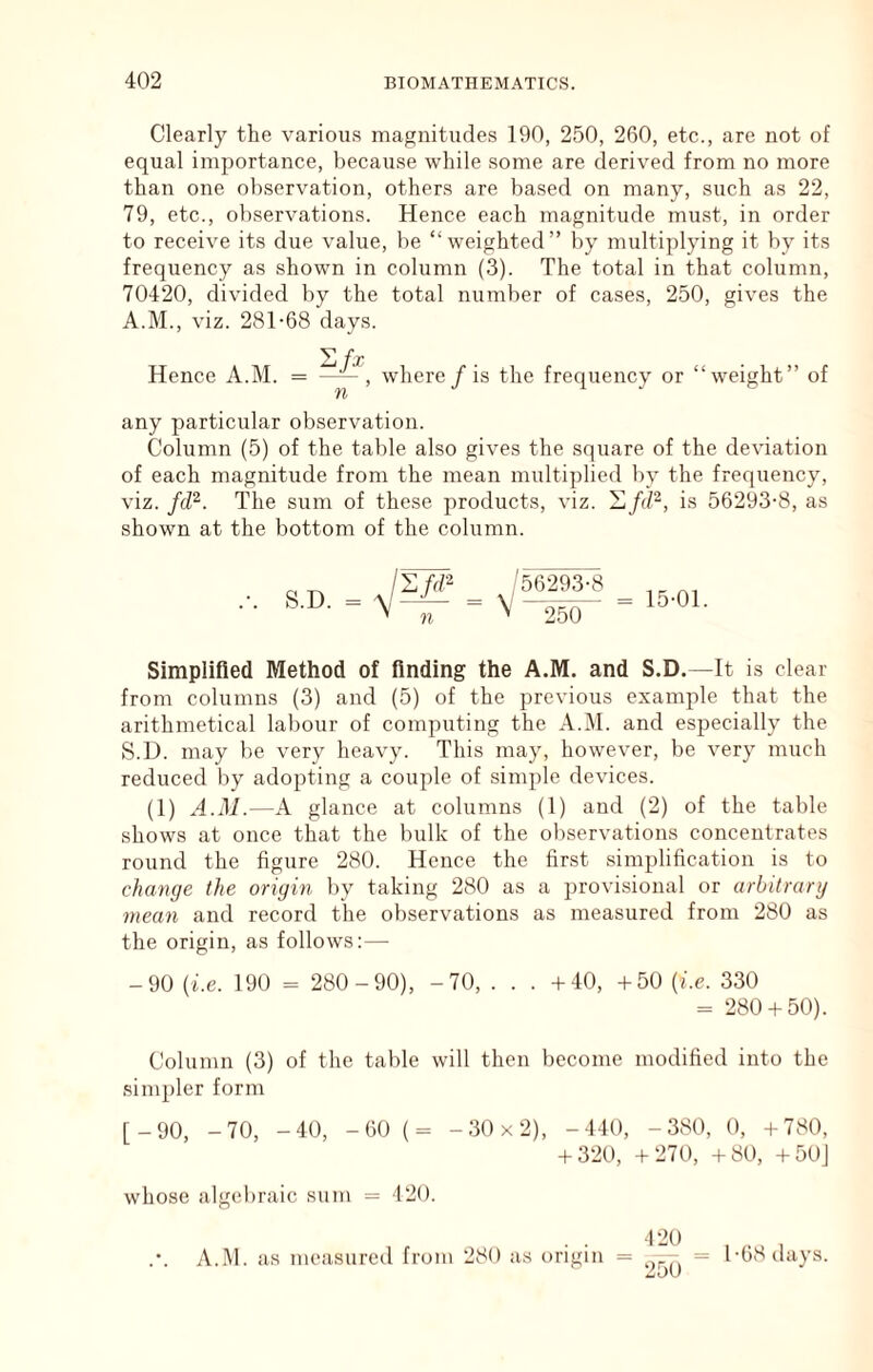 Clearly the various magnitudes 190, 250, 260, etc., are not of equal importance, because while some are derived from no more than one observation, others are based on many, such as 22, 79, etc., observations. Hence each magnitude must, in order to receive its due value, be “weighted” by multiplying it by its frequency as shown in column (3). The total in that column, 70420, divided by the total number of cases, 250, gives the A.M., viz. 281-68 days. Hence A.M. J n where / is the frequency or “weight” of any particular observation. Column (5) of the table also gives the square of the deviation of each magnitude from the mean multiplied by the frequency, viz. fiV'. The sum of these products, viz. 'Lfd^, is 56293-8, as shown at the bottom of the column. S.D. '56293-8 ' “250 15-01. Simplifled Method of finding the A.M. and S.D.—It is clear from columns (3) and (5) of the previous example that the arithmetical labour of computing the A.M. and especially the S.D. may be very heavy. This may, however, be very much reduced by adopting a couple of simple devices. (1) A.M.—A glance at columns (1) and (2) of the table shows at once that the bulk of the observations concentrates round the figure 280. Hence the first simplification is to change the origin by taking 280 as a provisional or arbitrary mean and record the observations as measured from 280 as the origin, as follows:— -90 (be. 190 = 280-90), -70, . . . +40, +50 (be. 330 = 280 + 50). Column (3) of the table will then become modified into the simpler form [_90, -70, -40, -60 (= -30x2), -440, -380, 0, +780, + 320, +270, +80, +50J whose algebraic sum = 120. A.M. as measured from 280 as origin 120 = 1-68 days. 250