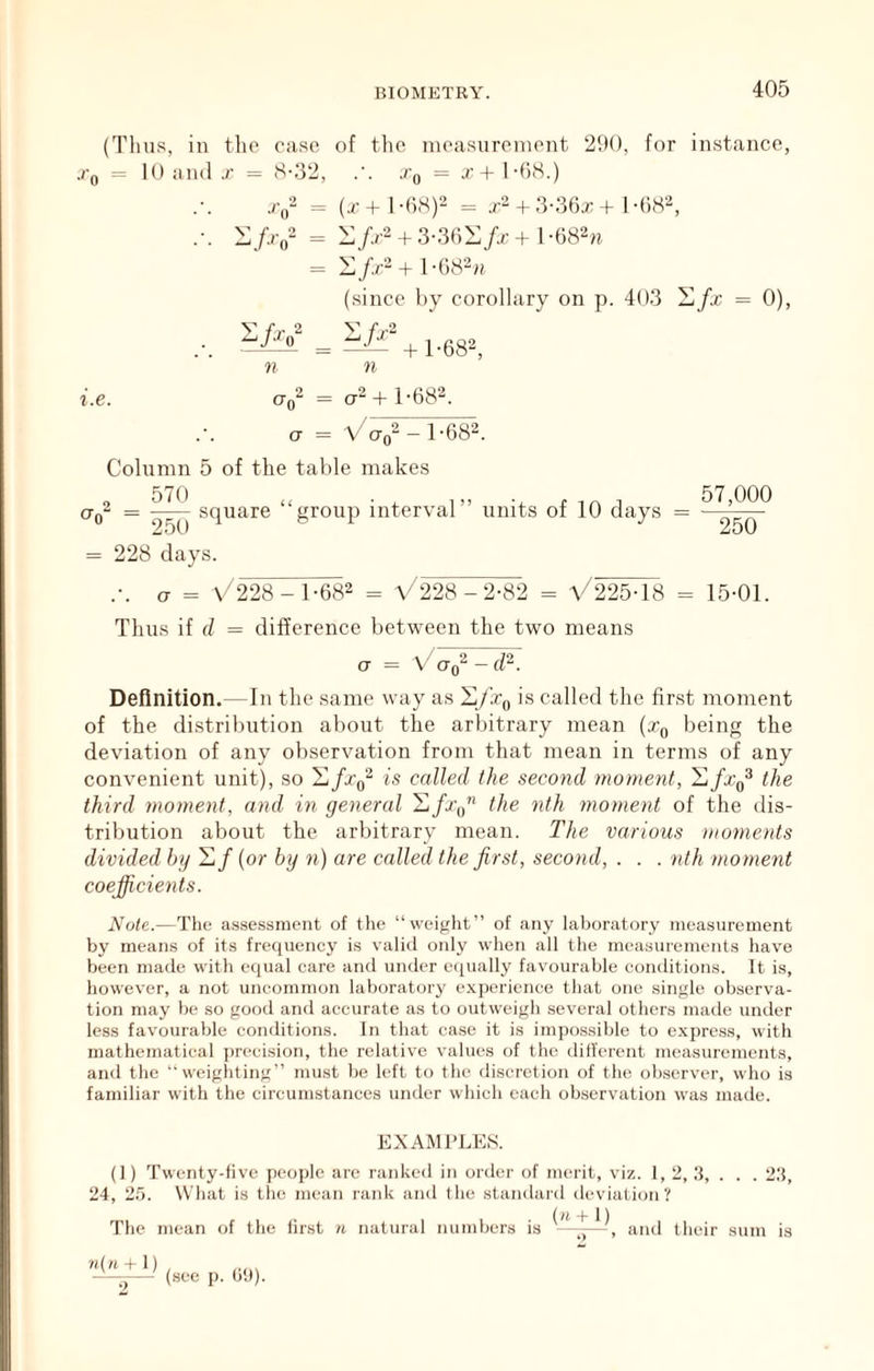 (Tims, in tho case of tlie moasuroinont 200, for instance, .Cq = 10 and jr = S-32, .rQ — + IdicS.) j-,;- = (x+ 1-68)2 = j-2 + ,3-36j;+ 1-682, = :^fx^ + 3-361:/x + 1 -682/1 = i:/,/-2 + 1-682// (since by corollary on p. 403 H/x = 0), n n + 1-682, i.e. ao2 = a2 + 1-682. CT = a/cto — 1-68^. Column 5 of the table makes „ 570 crn“ = square “group interval” units of 10 days = 57,000 250 “ 250 = 228 days. .-. a = \/228-1-682 ^ V228-2-82 = V225-18 = 15-01. Thus if d = difference between the two means (T = V Oq^ ~ Definition.—In the same way as is called the first moment of the distribution about the arbitrary mean (x^ being the deviation of any observation from that mean in terms of any convenient unit), so is called the second moment, D fx^^ the third moment, and in general S/r,,” the nth moment of the dis- tribution about the arbitrary mean. The various moments divided by 2/ (or by n) are called the first, seco)td, . . . nth )noment coefficients. Note.—Tile a.ssessment of the “weight” of any laboratory measurement by means of its frequency is valid only when all the measurements have been made with equal care and under eiiually favourable conditions. It is, however, a not uncommon laboratory experience that one single observa- tion may be so good and accurate as to outweigh several others maile under less favourable conditions. In that ca.se it is impossible to expre.ss, with mathematical precision, the relative values of the different measurements, and the “weigliting” must be left to the diseretion of the observer, who is familiar with the circumstances under which each observation was made. EXAMPLES. (1) Twenty-five people are ranked in order of merit, viz. 1, 2, 3, . . . 23, 24, 25. What is the mean rank and the standard deviation? The mean of the first ti natural numbers is aiul their sum is n(n V 1) (see p. Oft).