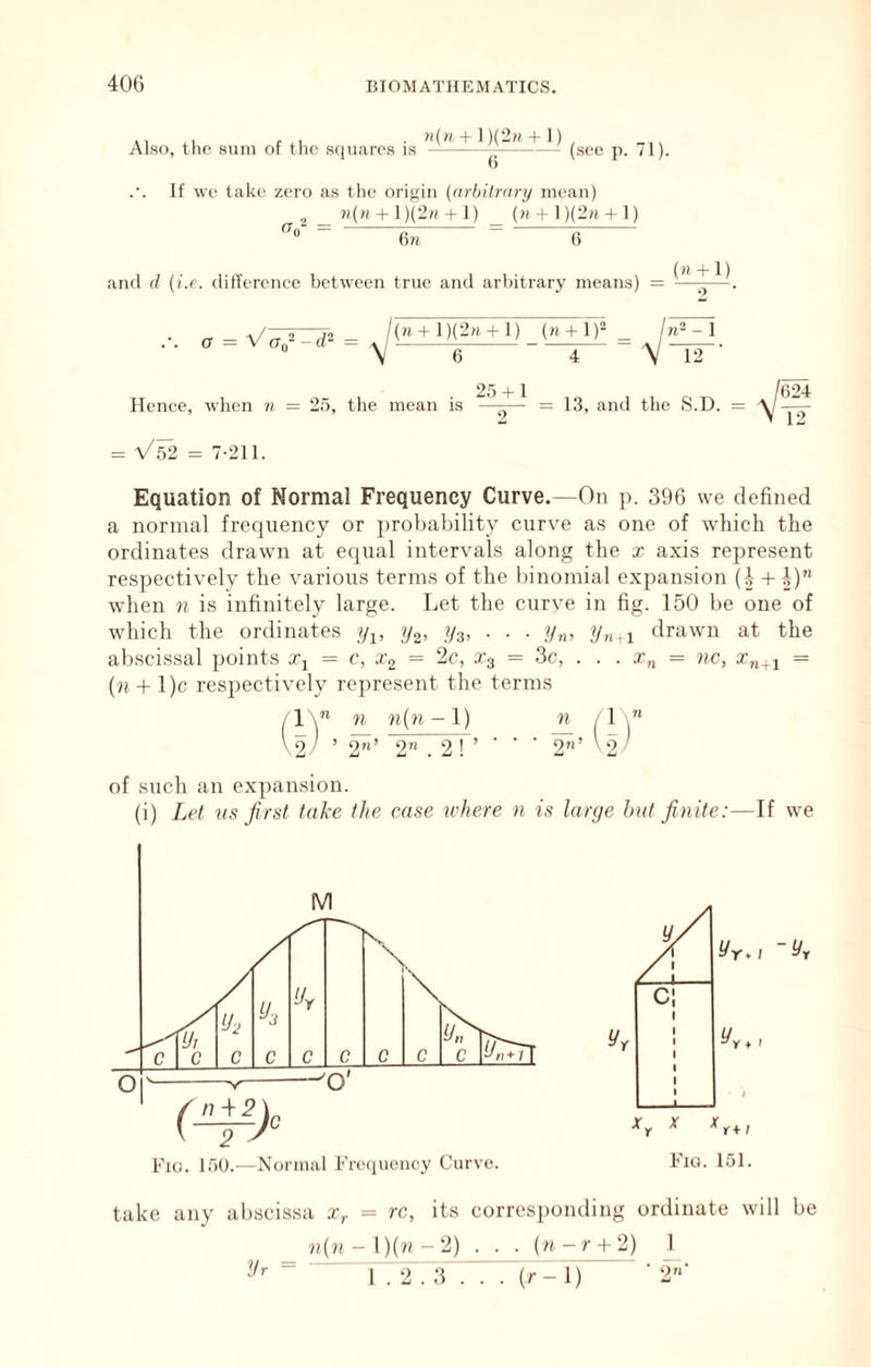 ,, f ■ »(» + 1)(2» + I) , Also, tlic sum 01 tlic squares is (see p. 71). If we take zero a.s the origin {arbiirnry mean) ?i(H + 1)(2« + 1) ()i 4 I)(2h + 1) •'0 fin- = 6n 6 and d (i.e. difference between true and arbitrary means) = o V( ir~ = {n + l){2n + l) (« + l)2 6 /n= - 1 V 12 Hence, when 7i = 25, the mean is = V^2 = 7-211. 25 + 1 = 13, and the S Equation of Normal Frequency Curve.—On p. 396 we defined a normal frequency or probability curt'e as one of which the ordinates drawn at equal intervals along the x axis represent respectively the various terms of the binomial expansion (i +i) when n is infinitely large. Let the curve in fig. 150 be one of which the ordinates y^, ya, ■ ■ ■ //„, ?/„,! drawn at the abscis.sal points Xj = c, x^ = 2c, Xg = 3c, . . . x„ = ?ic, x„_j = (n + l)c respectively rejtresent the terms n n(n -1) n \ 2 / ’ 2’ 2 . . 2 ! ’ ■ • • 2” ’ ^2/ of such an exjiansion. (i) Let ns first take the case ivhere n is large hat finite:—If we l/rw -yr I'lu. 151. take any abscissa x^ = rc, its corresponding ordinate will be n(?i-l)(w-2) . . . (n-r + 2) 1.2.3 .T . >-!) ” !/r = ')U