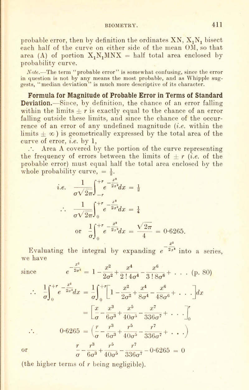 probable error, then by definition the ordinates XN, X^Nj Insect each half of the curve on either side of the mean OM, so that area (A) of portion X^N^^MNX = half total area enclosed by probability curve. Note.—The term “probable error” is somewhat confusing, since the error in question is not by any means the most probable, ami as Whipple sug- gests, “median deviation” is much more descriptive of its character. Formula for Magnitude of Probable Error in Terms of Standard Deviation.—Since, by definition, the chance of an error falling within the limits ± r is exactly equal to the chance of an error falling outside these limits, and since the chance of the occur- rence of an error of any undefined magnitude (i.e. within the limits ± 00 ) is geometrically expressed by the total area of the curve of error, i.e. by 1, Area A covered by the portion of the curve representing the. frequency of errors between the limits of ± r {i.e. of the probable error) must equal half the total area enclo.sed by the whole probability curve, = \. or X‘ Evaluating the integral by expanding e into a series, we have X‘ Since X _a 6a^ 4Uct'^ 33Ga^ ^ ■ r 0 0-0265 = ( ^3 ,^5 ,^7 CT 6a^ 4Uct^ I* ^3 yS yl or a Ga^ 40ct^ 33Gct^ — U-G265 = 0 (the higher terms of r being negligible).