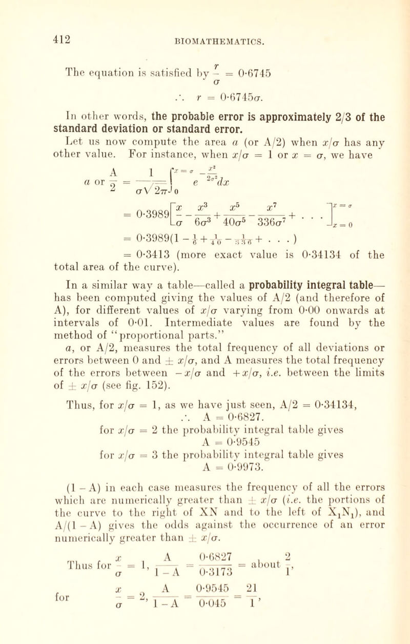 T The equation is satisfied l)v - = 0-6745 a r = 0-6745(7. In other word.s, the probable error is approximately 2/3 of the standard deviation or standard error. Let us now compute the area a (or A/2) when xja has any other value. For instance, when x/a = 1 or x = a, we have A a or ^ a V 27tJ 0 = 0-3989 X + Lct 6a^ 40ct^ 336a' 0 — 0-3989(1 — ^ + . • •) = 0-3413 (more exact value is 0-34134 of the total area of the curve). In a similar way a table—called a probability integral table— has been computed giving the values of A/2 (and therefore of A), for different values of xja varying from 0-00 onwards at intervals of 0-01. Intermediate values are found by the method of “ ])ro])ortional parts.” a, or A/2, measures the total frequency of all deviations or errors between 0 and ± xja, and A measures the total frequency of the errors between -x/ct and +xja, i.e. between the limits of rl- xja (see fig. 152). Thus, for xja = 1, as we have just seen, A/2 = 0-34134, .-. A = 0-6827. for xja = 2 the })robabilitv integral table gives A = 0-9545 for xja = 3 the ])robabilitv integral table gives A = 0-9973. (1 - A) in each case measures the frequency of all the errors which are numerically greater than i xja (i.e. the portions of the curve to the right of XN and to the left of XjNj), and A/(l-A) gives the odds against the occurrence of an error numerically greater than i t/ct. 'rims for a for X a A 1 - A 1 - A 0-6827 0-317'3 about r 0-'.)545 _ 21 0-045 “ T’