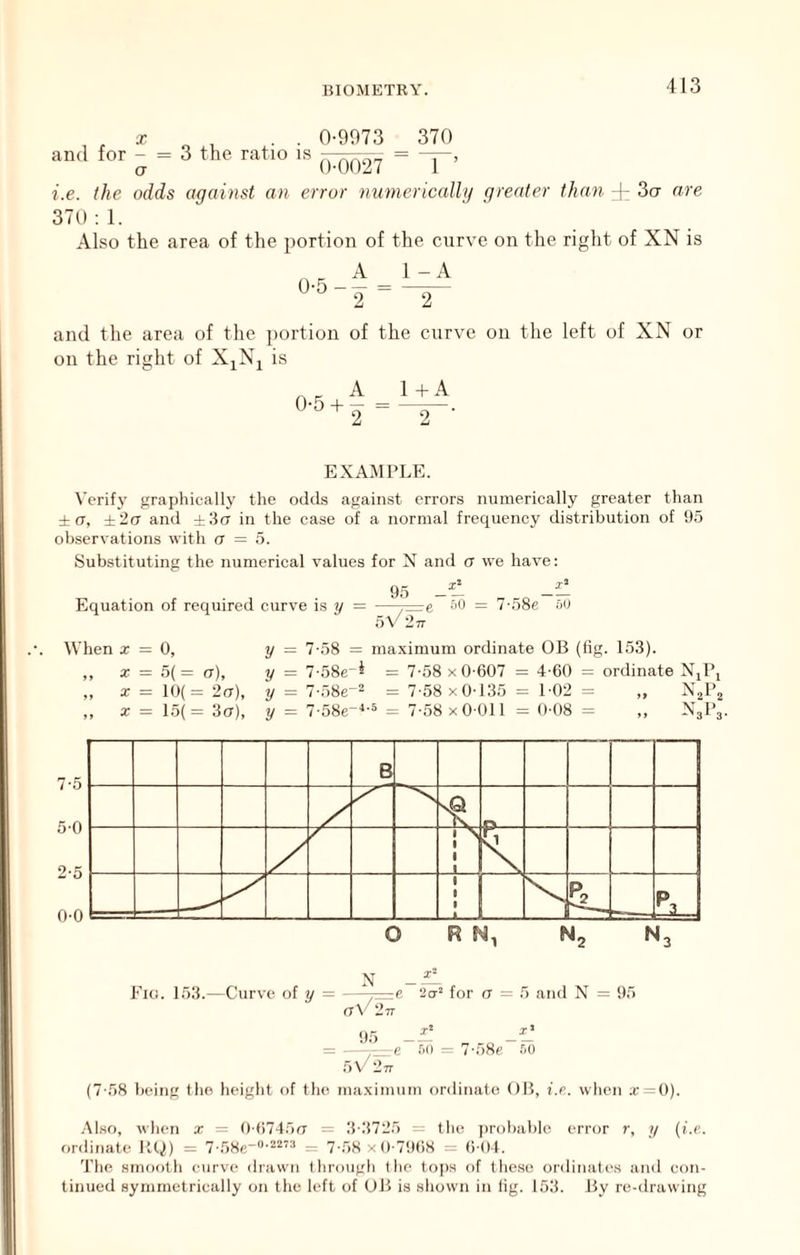 , y , . . 0-9973 370 an,I for - = 3 the ratio ,s - -p, ?.e. the odds against an error mimericaUg greater than 3a are 370 : 1. Also the area of the portion of the curve on the riglit of XN is and the area of the portion of the curve on the left of XN or on the right of X^Nj is 0-5+ f 1 + A 2 EXAMPLE. Verify graphically the odds against errors numerically greater than ±o, ±2a and ido in the ca.se of a normal frequency distribution of 95 observations with a = 5. Substituting the numerical values for X and a we have: Equation of required curve is y 95 —7=^e 5V 27r oO = 7-58e iiu When X = 0, „ X = 5( = a), „ fr = 10( = 2a), „ X = 15( = 3a), y = 7-58 = maximum ordinate OB (fig. 153). y = 7-58eA = 7-58 X 0-607 = 4-60 = ordinate XiPj y = 7-58e-2 = 7-58 x 0-135 = 1-02 = „ XjPj y = 7-5He-*-^ = 7-58 x0-011 = 0-08 = „ X3P3. O R N, Nj N3 X _ £1 Fig. 153.—Curve of « = —r^e 2a“ for a = 5 and X = 95 a\/27r 95 _£! -- = —['(> = 7-58e so 5V'^27r (7-58 being the height of the maximum ordinate OB, i.e. when x = t)). Al.so, when x = 0-6745a = 3-3725 = the probable error r, y {i.e. ordinate BO) = 7-58c-“'“’^ = 7-58 x 0-7968 = 6-04. The smooth curve drawn (hrough the tops of the.so oidinat('s and con- tinued symmetrically on the left of OB is shown in fig. 153. By re-drawing