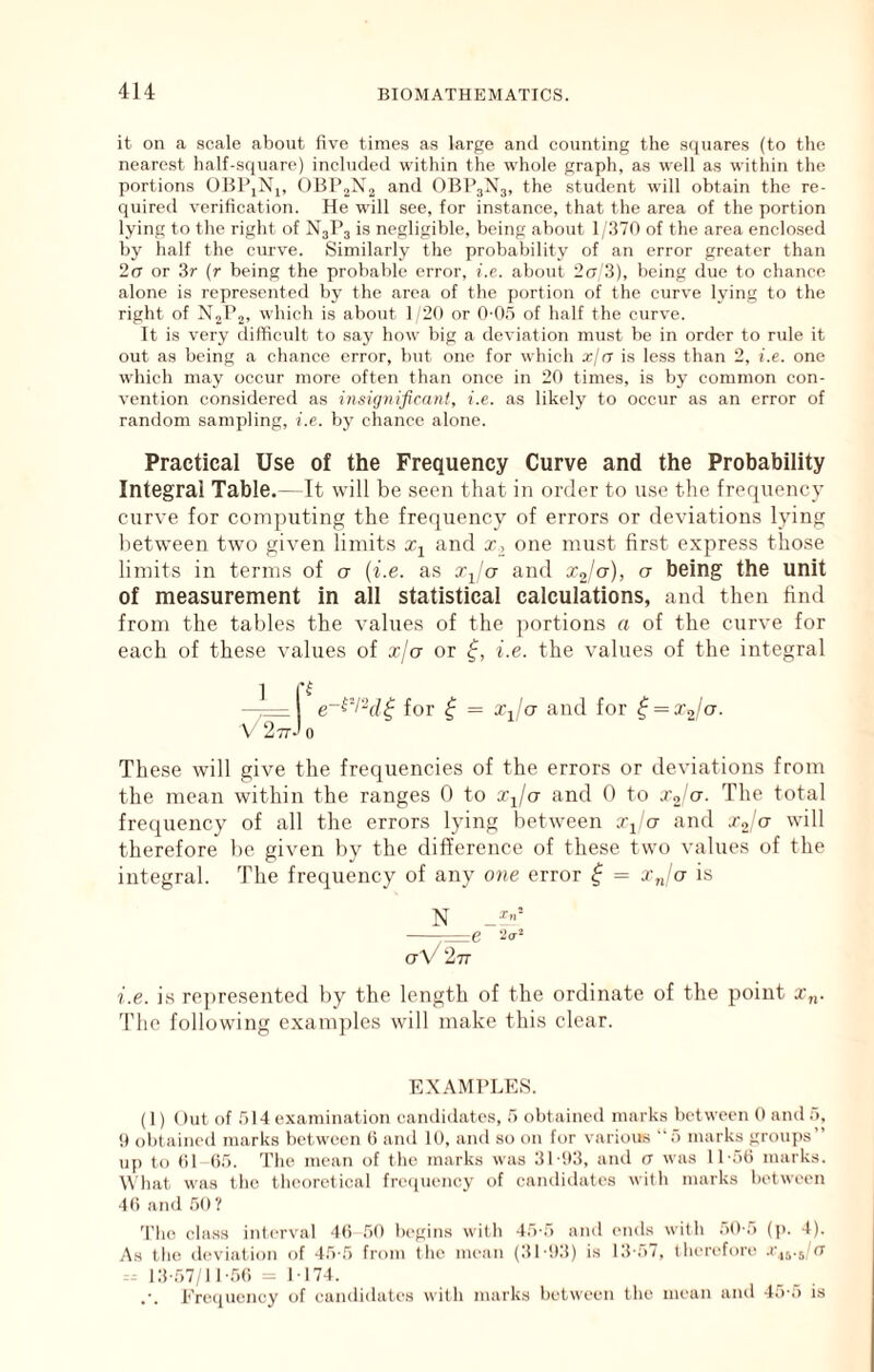 it on a scale about five times as largo and counting the s({uares (to the nearest half-sq\iare) included within the whole graph, as well as within the portions OHl’iNi, OBPjXj and OBP3N3, the student will obtain the re- quired verification. He will see, for instance, that the area of the portion lying to the right of N3P3 is negligible, being about 1 :170 of the area enclosed by half the curve. Similarly the probability of an error greater than 20 or 3r (r being the probable error, i.e. about 2(7 3), being due to chanee alone is repre.sented by the area of the portion of the curve lying to the right of N2P2, which is about 1 20 or 0-05 of half the curve. It is very difficult to say how big a deviation must be in order to rule it out as being a chance error, but one for which xja is less than 2, i.e. one which may occur more often than once in 20 times, is by common con- vention considered as insignificant, i.e. as likely to occur as an error of random sampling, i.e. by chance alone. Practical Use of the Frequency Curve and the Probability Integral Table.—It will be seen that in order to use the frequency curve for computing the frequency of errors or deviations lying between two given limits and x, one must first express those limits in terms of a {i.e. as Xj'a and Xj/ct), a being the unit of measurement in all statistical calculations, and then find from the tables the values of the portions a of the curve for each of these values of x/a or i.e. the values of the integral 1 —7= I e~^'l“d^ for ^ = Xj/'a and for ^ = X2/a. V 277-' 0 These will give the frequencies of the errors or deviations from the mean within the ranges 0 to Xj/ct and 0 to X2 ct. The total frequency of all the errors lying between Xj ct and Xo'er will therefore be given by the difference of these two values of the integral. The frequency of any otie error ^ = x„'ct is ^ -I'll p. ctV 277 i.e. is re])resented by the length of the ordinate of the point x„. The following exam])les will make this clear. EXAMl’LES. (1) ()ut of 514 examination candidates, 5 obtained marks between 0 and 5, 9 ol)tained marks between (5 and 10, and so on for various 5 marks groups” u[) to 01 05. The mean of the marks was 31-93, and (7 wa.s 11-50 marks. What was the theoretical frispiency of candidates with marks between 40 and 50? 'I’lio class interval 40 50 begins with 45-5 and ends with 50-5 (p. 4). As the deviation of -15-5 from the mean (3l-!)3) is 13-57, therefore .r^yjet 13-57/11-50 =1-174. Erecjuency of candidates with marks between the mean and 4o-o is