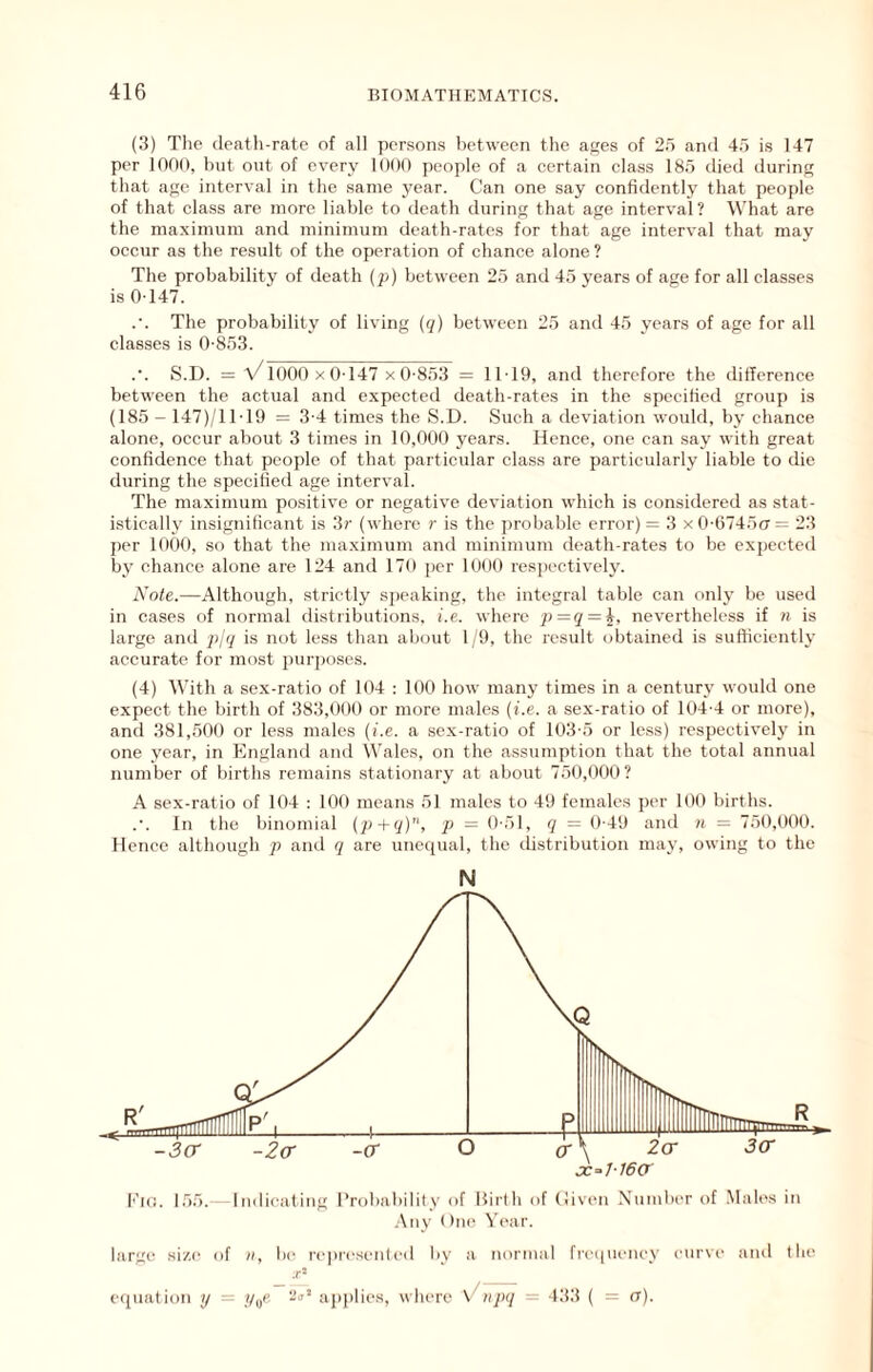 (3) Tlie death-rate of all persons between the atjes of 25 and 45 is 147 per 1000, but out of every 1000 people of a certain class 185 died during that age interval in the same year. Can one say confidently that people of that class are more liable to death during that age interval? What are the maximum and minimum death-rates for that age interval that may occur as the result of the operation of chance alone ? The probability of death (p) between 25 and 45 years of age for all classes is 0-147. .'. The probability of living ((/) between 25 and 45 years of age for all classes is 0-853. .•. S.D. = v/1000 X 0-147 xO-853 = 11-19, and therefore the difference between the actual and expected death-rates in the specified group is (185 - 147)/11-19 = 3-4 times the S.D. Such a deviation would, by chance alone, occur about 3 times in 10,000 years. Hence, one can say with great confidence that people of that particular class are particularly liable to die during the specified age interval. The maximum positive or negative deviation which is considered as stat- istically insignificant is 3r (where r is the probable error) = 3 x 0-6745(7= 23 per 1000, so that the maximum and minimum death-rates to be expected by chance alone are 124 and 170 per 1000 respectively. Note.—Although, strictly speaking, the integral table can onlj be used in cases of normal distributions, i.e. where p=<J = i, nevertheless if ii is large and ppj is not less than about 19, the result obtained is sufficiently accurate for most purpo.ses. (4) With a sex-ratio of 104 : 100 how many times in a century would one expect the birth of 383,000 or more males {i.e. a sex-ratio of 104-4 or more), and 381,500 or less males {i.e. a sex-ratio of 103-5 or less) respectively in one year, in England and Wales, on the assumption that the total annual number of births remains stationary at about 750,000? A sex-ratio of 104 : 100 means 51 males to 49 females per 100 births. In the binomial {p+q), p = 0-51, q = 0-49 and n = 750,000. Hence although p and q are unequal, the distribution may, owing to the N large size of n, be represented liy a normal fre((ui-ney curve and the .r- ecluation y = //„p. aj)plies, where Viijiq = 133 ( = (t).