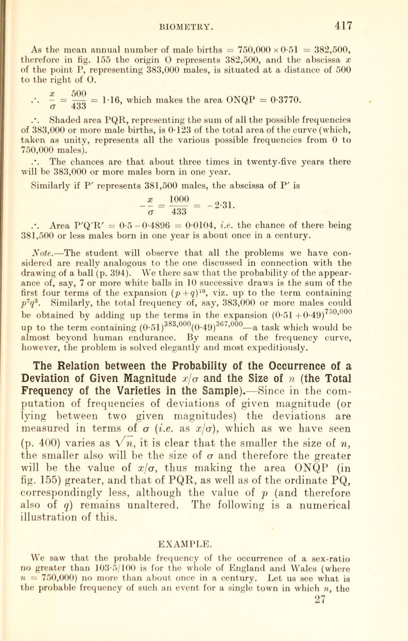 As the mean annual number of male births = 750,000 x O-,')! = .382,.500, therefore in tig. 155 the origin O represents 382,500, and the abscissa x of the point P, representing 383,000 males, is situated at a difstance of 500 to the right of O. ~ = P16, which makes the area ONQP = 0-3770. n 43.J .•. Shaded area PQR, representing the sum of all the possible frequencies of 383,000 or more male births, is 0-123 of the total area of the curve (which, taken as unity, represents all the various possible frequencies from 0 to 750,000 males). .•. The chances are that about three times in twenty-five years there will be 383,000 or more males born in one year. Similarly if P' represents 381,500 males, the abscissa of P' is _x _ 1^ _ a 433 “ ■ .•. Area P'Q'R' = 0-5-0-4896 = 0-0104, i.e. the chance of there being 381,500 or less males born in one year is about once in a century. Note.—The student will observe that all the problems we have con- sidered are really analogous to the one discussed in connection with the drawing of a ball (p. 394). We there saw that the probability of the appear- ance of, say, 7 or more white balls in 10 successive draws is the sum of the first four terms of the expansion (p+qY^, viz. up to the term containing p'q^. Similarly, the total frequency of, say, 383,000 or more males co\dd be obtained by adding up the terms in the expansion (0-51 -|-0-49)^'’*^’*^*^*^ up to the term containing (0-51)^*^’*^®^(0-49)^®^’*^®*^—a task which would be almost beyond human endurance. By means of the frequency curve, however, the problem is solved elegantly and most expeditiously. The Relation between the Probability of the Occurrence of a Deviation of Given Magnitude xja and the Size of n (the Total Frequency of the Varieties in the Sample).—Since in the com- putation of frequencies of deviations of given magnitude (or lying between two given magnitudes) the deviations are measured in terms of a {i.e. as xja), which as we have seen (p. 400) varies as Vn, it is clear that the smaller the size of n, the smaller also will be the size of a and therefore the greater will be the value of xja, thus making the area ONQP (in fig. 155) greater, and that of PQR, as well as of the ordinate PQ, correspondingly less, although the value of p (and therefore also of q) remains unaltered. The following is a numerical illustration of this. EXAMPLE. We saw Oiat the prol)a})lc frc(iucncy of the occurrence of a sex-ratio no greater than 103-5/1(10 is for tlie wliole of England and Wales (where w — 750,000) no tnore than about once in a century. Let us see what is tlie probable frequency of sucli an event for a single town in which », the 27