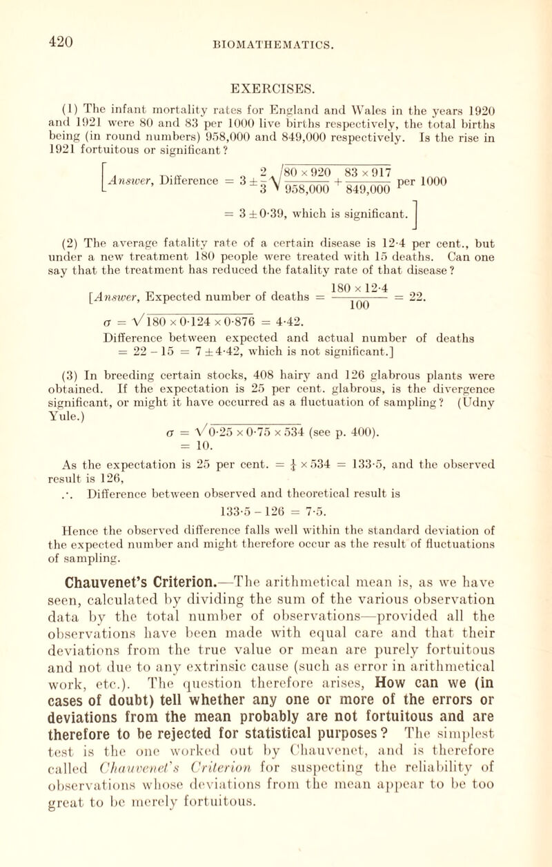 EXERCISES. (1) The infant mortality rates for England and Wales in the years 1920 and 1921 were 80 and 83 per 1000 live births respectively, the total births being (in round numbers) 9.58,000 and 849,000 respectively. Is the rise in 1921 fortuitous or significant? Ansicer, Difference 3 2 /80 x920 83 x917 958,000 849,000 per 1000 = 3 ±0-39, which is significant. (2) The average fatality rate of a certain disease is 12-4 per cent., but under a new treatment 180 people were treated with 15 deaths. Can one say that the treatment has reduced the fatality rate of that disease? [Ajiswer, Expected number of deaths 180 X 12-4 loo a = a/180 X 0 124 x 0-876 = 4-42. Difference between expected and actual number of deaths = 22 - 15 = 7 ±4-42, which is not significant.] (3) In breeding certain stocks, 408 hairy and 126 glabrous plants were obtained. If the expectation is 25 per cent, glabrous, is the divergence significant, or might it have occurred as a fluctuation of sampling? (Udny Yule.) (7 = a/o-25 X 0-75 X 534 (see p. 400). = 10. As the expectation is 25 per cent. = J x 534 = 133-5, and the observed result is 126, Difference between observed and theoretical result is 133-5 - 126 = 7-5. Hence the observed difference falls well within the standard deviation of the expected number and might therefore occur as the result of fluctuations of sampling. Chauvenet’s Criterion.—The arithmetical mean is, as we have seen, calculated by dividing the sum of the various observation data 1)V the total number of observations—provided all the observations have been made with equal care and that their deviations from the true value or mean are purely fortuitous and not due to any extrinsic cause (such as error in arithmetical work, etc.). The (juestion therefore arises. How can we (in cases of doubt) teli whether any one or more of the errors or deviations from the mean probably are not fortuitous and are therefore to be rejected for statistical purposes? The simplest t(!st is the one workeil out by Chauvenet, and is therefore called ('hauvoiel's Criterion for suspecting the reliability of ob.servations whose (h'N’iations from the mean appear to be too great to be merely fortuitous.