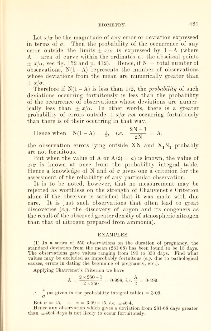 Let xia ho the magnitude of any error or deviation expressed in terms of a. Then the })rot)abi]ity of the occurrence of any error outside tlie limits L xjo is ex])ressed hy 1-A (where A = area of curve witliin the ordinates at the ahscissal points :! x^o, see fig. ir)2 and ]>. 412). Hence, if N = total numlier of observations, N(l-A) represents the number of observations whose deviations from the mean are numerically greater than ± xja. Therefore if N(1 - A) is less than 1/2, the prohahility of such deviations occurring fortuitously is less than the probability of the occurrence of observations whose deviations are numer- icallv less than ± oclu. In other words, there is a greater probability of errors outside i xja not occurring fortuitously than there is of their occurring in that way. Hence when N(1 - A) I, i.e. 2N-1 the observation errors lying outside XN and XjN^ probably are not fortuitous. But when the value of A or A/2( = a) is known, the value of xja is known at once from the probability integral table. Hence a knowledge of N and of a gives one a criterion for the assessment of the reliability of any particular observation. It is to be noted, however, that no measurement may be rejected as worthless on the strength of Chauvenet’s Criterion alone if the observer is satisfied that it was made with due care. It is just such observations that often lead to great discoveries (e.g. the discovery of argon and its congeners as the result of the observed greater density of atmospheric nitrogen than that of nitrogen prepared from ammonia). EXAMPLES. (1) In a series of 2.50 observations on the duration of pregnancy, the standard deviation from the mean (281 08) lias been foiiiul to he 15 days. The observations gave values ranging from 1!)() to 330 days. Find what values may be e.xcluded as improbably fortuitous {e.y. due to pathological causes, errors in dating the beginning of pregnancy, etc.). Applying Chauvenet’s Criterion we have . 2 X 250 - 1 .A A = —-—-— = 0 !)<J8, ?.c. - = 0-4S)'J. 2 X 250 2 X ~ (as given in the probability integral table) = 3'0!1. But a = 15, .'. X = 3'0!) X 15, i.e. ±4()-4. Hence any observation which gives a deviation from 281 (lb days greater than ±40-4 days is not likely to occur fortuitously.