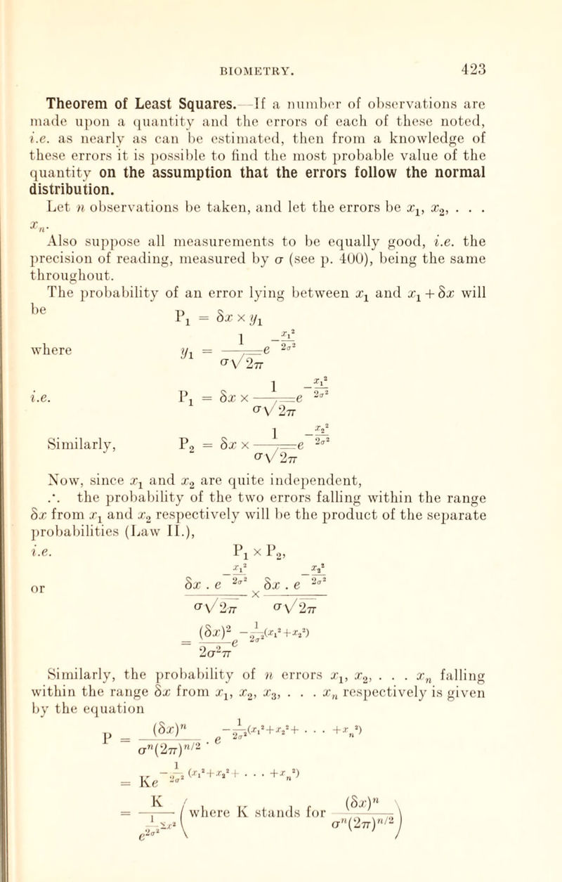 Theorem of Least Squares. -If a munla'r of ol),scrvatioiis are made upon a quantity and the errors of each of these noted, i.e. as nearly as can lie estimated, tlien from a knowledge of these errors it is possible to find the most probalile value of the quantity on the assumption that the errors follow the normal distribution. Let n observations be taken, and let the errors be x^, Xo, . . . X Also suppose all measurements to lie equally good, i.e. the precision of reading, measured by o (see p. 4UU), being the same throughout. The probability of an error lying between and Xj + 8x will be 1\ = Sxxij^ where Ui = 1 2cr“ i.e. Similarly, 1 - — = 8x X —^e <y\/2 7T ] P, = 8x X —j=e <yV27T Now, since Xj and Xg are quite independent, the probability of the two errors falling within the range 8x from Xj and X2 resjiectively will be the product of the separate jirobabilities (Law II.), i.e. Pi X P.,, or 8x . £>■ 2^“ 8x.e 2.'^ X ia-TT Similarly, the probability of n errors Xi, Xg, . . . x„ falling within the range 8x from Xj, x,, X3, . . . x„ respectively is given by the equation ^ _ (8x)’^ - a”(277)/2 • 2(7 ,(X,^ + V+ . . . +!•,“) _ 1^ ~ I where K stands for (8x)”_ ct(‘27t)/-