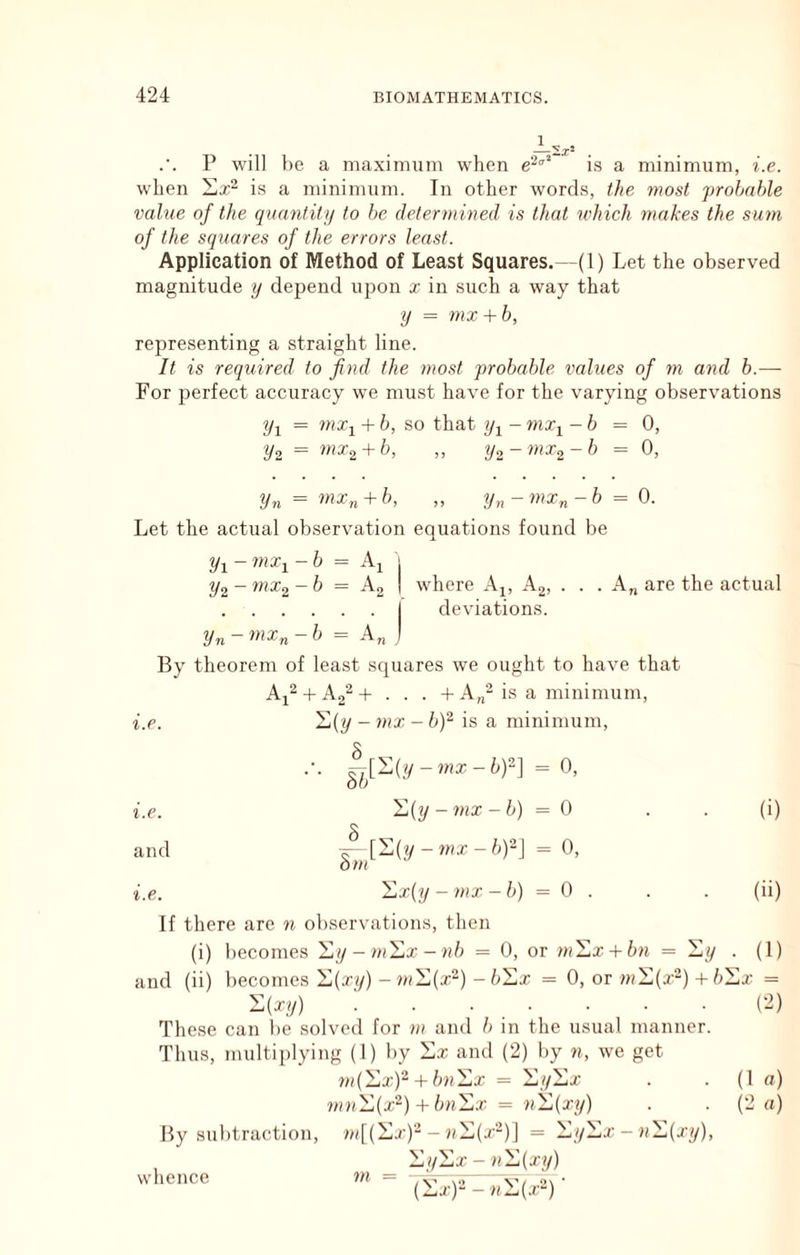 P will be a maximum when is a minimum, i.e. when is a minimum. In other words, the most probable value of the quantity to he determined is that ndiich makes the sum of the squares of the errors least. Application of Method of Least Squares.—(1) Let the observed magnitude y depend ujion x in such a way that y = mx + b, representing a straight line. It is required to find the most probable values of m and h.—■ For perfect accuracy we must have for the varying observations = waTj + h, so that -6 = 0, ^2 = mx^ + b, ,, yo - mx^-h = 0, Hn = mxn + h, ,, y„-mxn-b = 0. Let the actual ob.servation equations found be Vi - - 6 = Ai j ^2 - fiiXo - b = A2 I where A^, A2, . . . A„ are the actual I deviations. Vn - - 6 = A„ J By theorem of least squares we ought to have that i.e. Aj^ + A2‘‘^ + . . . + A„-is a minimum, l](y - 7nx - b)^ is a minimum. i.e. ^^[S(y-?«x-6)2] = 0, il(y - 7nx -b) = 0 j [S(y-?«T-6)-] = 0, dm (i) and i.e. II 1 s 1 (ii) If there are n observations, then (i) becomes '^y-m'^x-nb = 0, or m'^x + bn = '^y • (1) and (ii) becomes '^(xy) -JwX(cr“) = 0, or m'^{x“) +b :i:x- = '^{xy) (2) These can be solved for m and b in the usual manner. Thus, multiplying (1) by ila; and (2) by n, we get fnC^x)'^+ bn'^x = '^y'^x (1 a) m7i'^(x'^) + bn'^x = n'^{xy) (2 «) By su btraction, - uXi(j--)] = '^y'^x - n1,{xy), whence Hyilix - n'^(xy)