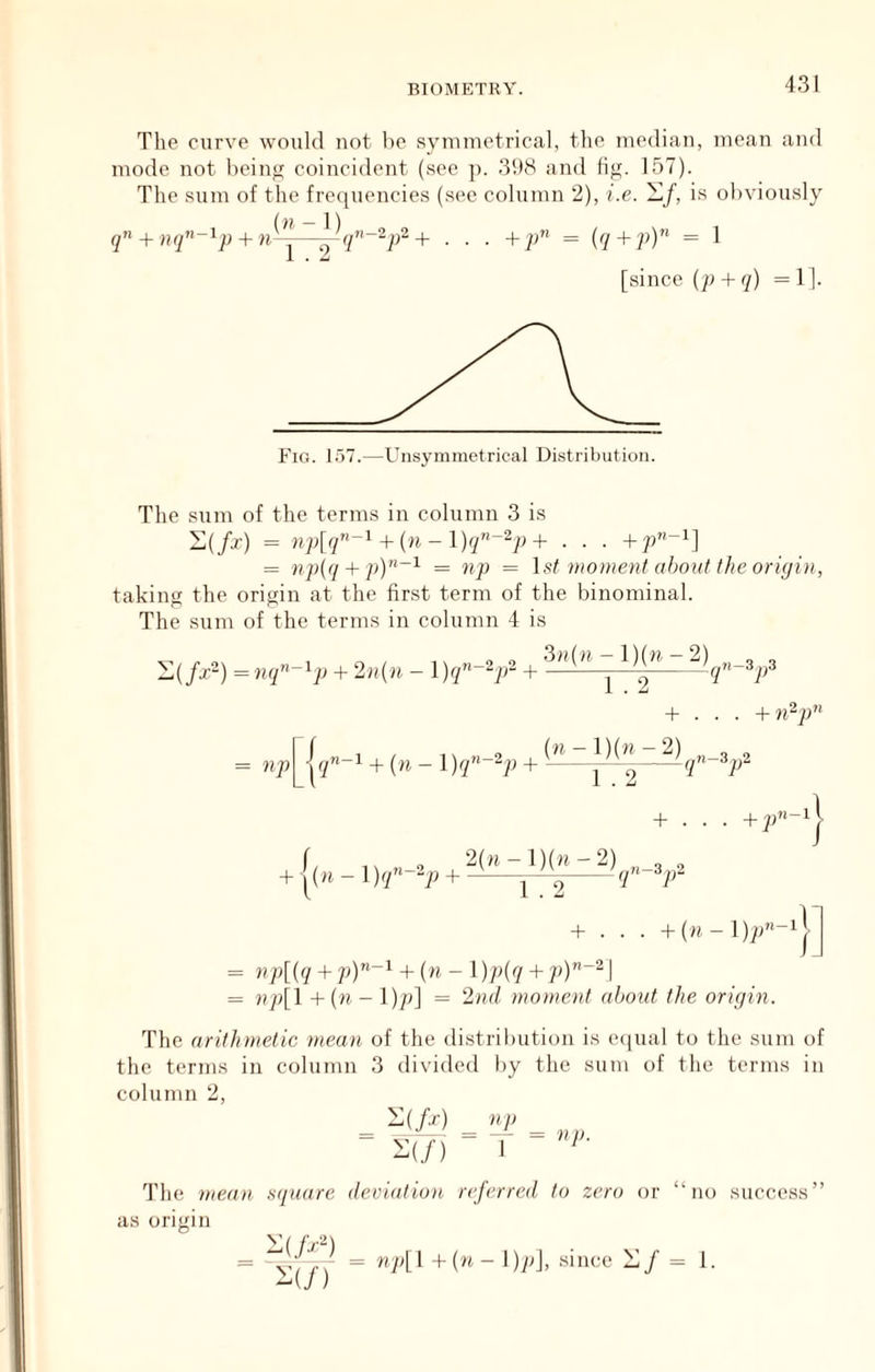 The curve would not be syuimetrical, the median, mean and mode not beinji coincident (.sec j). 31)8 and li^. 157). The .sum of the frequencies (see column 2), i.e. is obviously + n^—^q’’~“P^+ . . . + p^ = iq + p)^ = 1 [since {p + q) =1). Fig. 157.—Unsymmetrical Distribution. The sum of the terms in column 3 is i;(/r) = np[q”~^ + {n - l)q”~‘^p + . . . = np(q + py^~^ = np = \st moment about the origin, taking the origin at the first term of the binominal. The sum of the terms in column 4 is (/x“) = nq^-'^p + 2n{n - + np + (n - + 3»(n-l)(n-2) „ 3 ,,3 1 . 2 q-op + . . . + (■H-l)(n-2) 3,,2 1 . 2 qn~op. + . . . + [(« - + g(» ^1)(” + . . . +(n-l);8'-i = + + (ti - 1)7^7 + = np[l +(« - I)/;] = 2nd moment aljoiit the origin. The arithmetic mean, of tlie distribution is e([ual to the sum of the terms in column 3 divided by the sum of the terms in column 2, i; (^) _ 2(/) I ' The mean .square deviation referred to zero or “no succe.ss”