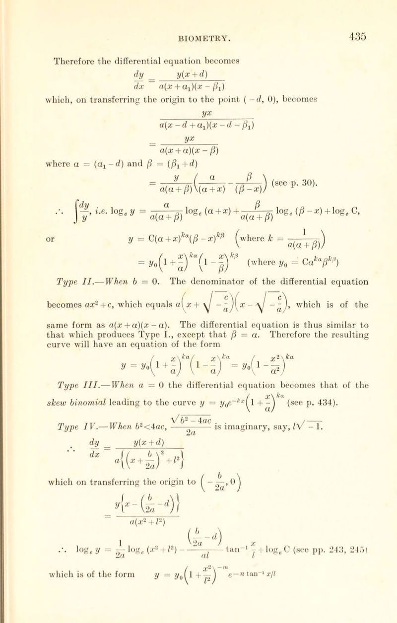 Therefore the ditTercntial equation becomes djl ^ y(x + d) dx n{x + ai){x - [ii) which, on transferring the origin to the point ( -(/, 0), becomes y* «(x - d + Ui){x - f/ - /^i) a(x + a)(x - f}) where a = (a, -d) and fi = +d) I' y ( a P \ , » V = (see,,..!,,). a . . . ji dy . loge (a + a:) + a(u + P) log, (/?-*)+log, C, = C(a + xf'\p - xf^ (where k = ■ , -----A \ a{a + P)) -4-a (where \ PJ Type II.—irffCrt 6 = 0. The denominator of the differential equation becomes ax'^ + c, which equals a4 + - - I, which is of the a' same form as «(a: + a)(a: - a). The differential equation is thus similar to that which produces Type I., except that P = a. Therefore the resulting curve will have an equation of the form V = 2/o -•N fCa Vo Type III.— When a = 0 the differential equation becomes that of the x\ skew binomial leading to the curve y = P- 434). Type IV.— irAe« b-<Aac, ——r—is imaginary, say, iV - 1. 'la dj dx y{x + d) i which on transferring the origin to y\X (4.“) a(x- \ /“) .-. log,y = :,^3og, (a-- + /-) —laii ' ^ | log,C (sec pp. 213, 21.')) which is of the form =».(' 4') g —H tan' xjl