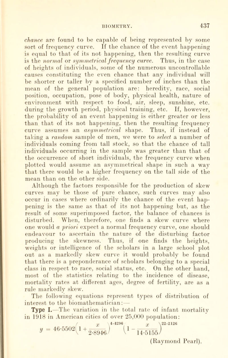 chance aro found to lie cajiahlo of being ro])re.sente(l i)y some sort of frequency curve. If the chance of the event happening is e(|ual to tliat of its not hayipening, then tlie resulting curve is the nornial or ftymmetrical freqnencj/ curve. Thus, in tlie case of heiglits of individuals, some of the numerous uncontrollable causes con.stituting the even chance that any individual will be shorter or taller by a specified number of inches than the mean of the general jiopulation are: heredity, race, social po.sition, occupation, pose of body, physical health, nature of environment with respect to food, air, sleej), sunshine, etc. during the growth period, physical training, etc. If, however, the probability of an event happening is either greater or less than that of its not happening, then the resulting frequency curve assumes an asqmmetrical shape. Thus, if instead of talcing a random sample of men, we were to select a number of individuals coming from tall stock, so that the chance of tall individuals occurring in the sample was greater than that of the occurrence of short individuals, the frequency curve when plotted would assume an asymmetrical shajie in such a way that there would be a higher frequency on the tall side of the mean than on the other side. Although the factors res])onsible for the production of skew curves may be those of jiure chance, such curves may also occur in cases where ordinarily the chance of the event hap- pening is the .same as that of its not happening but, as the result of some superimposed factor, the balance of chances is disturbed. When, therefore, one finds a skew curve where one would a jiriori exjiect a normal frequency curve, one should endeavour to ascertain the nature of the disturbing factor producing the skewness. Thus, if one finds the heights, weights or intelligence of the scholars in a large school plot out as a markedly skew curve it would probably be found that there is a preponderance of scholars belonging to a special cla.ss in res])ect to race, social status, etc. On the other hand, most of the stati.stics relating to the incidence of disease, mortality rates at different ages, degree of fertility, are as a rule markedly skew. The following eejuations rejiresent ty])es of distribution of interest to the biomathematician: - Type L- Th e variation in the total rate of infant mortality in 1918 in American cities of over 25,000 ])oj)ulation: X 22-2120 14-5155 (Raymond Pearl).
