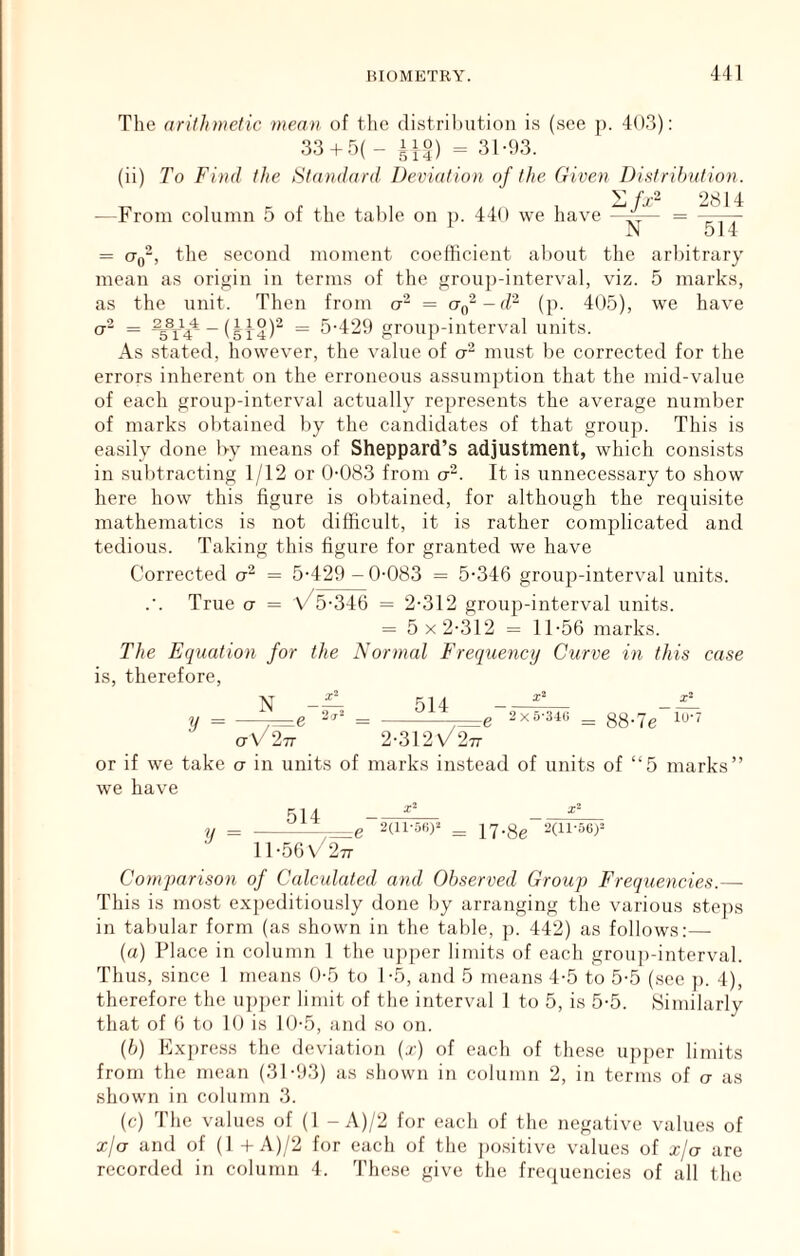 = cr, The arithmetic mean of the distrihution i.s (see p. 40.3): 33 + 5( - 110) ^ 31.93. (ii) To Find the Standard Deviation of the Given Distribution. /j  2814 From column 5 of the table on n. 440 we have -f-— = 1 N 514 the second moment coefficient about the arbitrary in terms of the group-interval, viz. 5 mark.s, the unit. 2_8__ _ 5 14 Then from a“ = CTn -d'^ (p. 405), we have as a- = 5-4‘29 group-interval units. As stated, however, the value of ct“ must be corrected for the errors inherent on the erroneous assumption that the mid-value of each group-interval actually represents the average number of marks obtained by the candidates of that group. This is easily done l>y means of Sheppard’s adjustment, which consists in subtracting 1/12 or 0-083 from a“. It is unnecessary to show here how this figure is obtained, for although the requi.site mathematics is not difficult, it is rather complicated and tedious. Taking this figure for granted we have Corrected = 5-429-0-083 = 5-346 group-interval units. True CT = \/5-346 = 2-312 group-interval units. = 5x2-312 = 11-56 marks. The Equation for the Normal Frequency Curve in this case therefore, IS y = N 514 2 X 5-34U = 88*7e 10*7 ctv/27t 2-312\/277 or if we take o in units of marks instead of units of “5 marks’ we have 514 y = ^ 17.gg :3(ii-5Gy 11-56 V 277 Comparison of Calculated and Observed Group Frequencies.— This is most expeditiously done by arranging the various stejis in tabular form (as shown in the table, p. 442) as follows:— (а) Place in column 1 the ujijier limits of each group-interval. Thus, since 1 means 0-5 to 1-5, and 5 means 4-5 to 5-5 (see p. 4), therefore the upper limit of the interval 1 to 5, is 5-5. Similarly that of 6 to 10 is 10-5, and so on. (б) Express the deviation (t) of each of these ujiper limits from the mean (31-93) as shown in column 2, in terms of a as shown in column 3. (c) The values of (1 - A)/2 for each of the negative values of xja and of (1 +A)/2 for each of the ])ositive values of xja arc recorded in column 4. These give the frecpiencies of all the