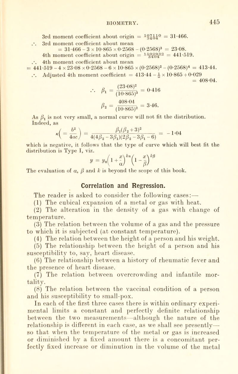 3rcl moment coefficient about origin = = 31-466. .•. 3rd moment coefficient about mean = 31-466 -3 X 10-86.5 X 0-2568 -(0-2.568)3 ^ 23-08. 4th moment coefficient about origin = - = 441-519. .-. 4th moment coefficient about mean = 441 -519 - 4 X 23-08 x 0-2568 - 6 x 10-865 x (0-2568)3 _ (0-2.568)« = 413-44. .-. Adjusted 4th moment coefficient = 413-44 -Ax 10-865 +0-029 = 408-04. ^ (23-08)3 (10-865)3 408-04 “ (10-86.^3 0-416 3-46. As )5i is not very small, a normal curve will not fit the distribution. Indeed, as 4 = .-) = \ 4uc / ^i(/^2+3)= = -1-04 ^(-t/?2-3ft)(3^2-3^,-6) which is negative, it follows that the type of curve which will best fit the distribution is Type I, viz. The evaluation of a, (i and k is beyond the scope of this book. Correlation and Regression. The reader is asked to coi+sider the following cases:—• (1) The cubical exjian.sion of a metal or gas tvith heat. (2) The alteration in the den.sity of a gas with change of temperature. (3) The relation between the volume of a gas and the pressure to which it is subjected (at constant temjterature). (4) The relation between the height of a j)erson and his w'cight. (5) The relationshi]) between the height of a person and his susceptibility to, say, heart disease. (6) The relationship between a history of rheumatic fever and the j>re.sence of heart disease. (7) The relation between overcrowding and infantile mor- tality. (8) The relation between the vaccinal condition of a person and his susceptibility to small-jiox. In each of the fir.st three ca.ses there is within ordinary experi- mental limits a constant and perfectly deiinite relationshij) between the two measurements -although the nature of the relationship is dilTerent in each case, as we shall see presently—- so that when the temj)erature of the nu'tal or gas is increased or diminished by a fixed amount there is a concomitant ])er- fectly fixed increase or diminution in the volume of the metal