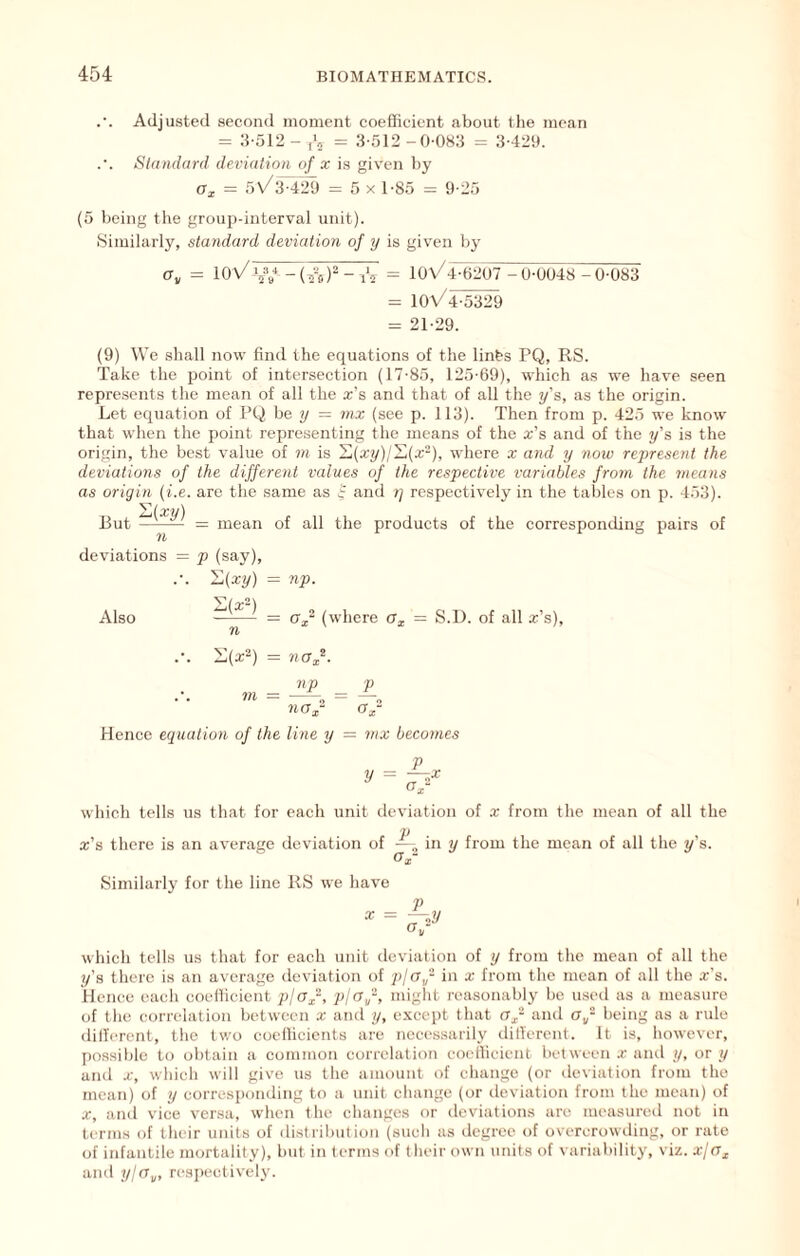 Adjusted second moment coefficient about tlie mean = :?-512 - = 3-512 -0-08:i = 3-429. Standard deviation of x is given by a,, = 5\/3^429 = 5 x 1-85 = 9-25 (5 being the grouji-interval unit). Similarly, standard deviation of y is given by = loV-V/ = 10V^4-62U7 -0-0048 -0-083 = 10\/4-5329 = 21-29. (9) We shall now find the equations of the linbs PQ, RS. Take the point of intersection (17-85, 125-69), which as we have seen represents the mean of all the x's and that of all the y’s, as the origin. Let equation of PQ be y = mx (see p. 113). Then from p. 425 we know that when the point representing the means of the x's and of the y's is the origin, the best value of m is lL(xtj)l'^{x-), where x and y now represent the deviations of the different values of the respective variables from the means as origin {i.e. are the same as i: and t] respectively in the tables on p. 453). ^ — mean of all the products of the corresponding pairs of Put n deviations Also V (say), i:(xy) np. = (Jj.- (where = S.D. of all x’s). i:(x-) ?icr- m = = — Hence equation of the line y = mx becomes Ox~ which tells us that for each unit deviation of x from the mean of all the V x's there is an average deviation of —in y from the mean of all the y's. C!x“ Similarly for the line RS we have V X = —„y Oy which tells us that for each unit deviation of y from the mean of all the y's there is an average deviation of pjaf- in x from the mean of all the x’s. lienee each coefficient pjof-, pje^y-, might reasonably be used as a measure of the correlation between x and y, except that fr/ and (7„- being as a rule different, the two coefficients are necessarily different. It is, however, jjossible to obtain a common correlation coefficient between x and y, or y and X, which will give us the amount of change (or deviation from the mean) of y corresponding to a unit change (or deviation from the mean) of X, and vice versa, when the changes or deviations are measured not in t(-rms of their units of distribution (sucli as degree of overcrowding, or rate of infantile mortality), but in terms of their own units of variability, viz. x/tr^ and yjety, rc-sjjectively.