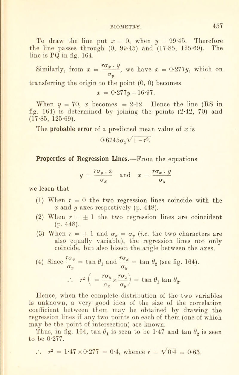 To draw the lino ])iit x = 0, when 7j = 99-45. Therefore the line passes through (0, 99-45) and (17-85, 125-69). The line is PQ in fig. 164. Similarly, from x = —we have x = 0-277^, which on Gy transferring the origin to the point (0, 0) becomes X = 0-277^-16-97. When y = 70, x becomes = 2-42. Hence the line (RS in fig. 164) is determined by joining the points (2-42, 70) and (17-85, 125-69). The probable error of a predicted mean value of x is 0-6745ct^Vi -r2. Properties of Regression Lines.—From the equations roy . X ^ rox ■ y y = —— and x = ^ ^ Gx CXy we learn that (1) When r = 0 the two regression lines coincide with the X and y axes respectively (p. 448). (2) When r = -t 1 the two regression lines are coincident (p. 448). (3) When r = ± 1 and = Oy {i.e. the two characters are also equally variable), the regression lines not only coincide, but also bisect the angle between the axes. Ter tct (4) Since —- = tan 0-^ and —- = tan 6^ (see fig. 164). Gx Gy ( = — X ) = tan 6, tan 9o. Ox Oy) Hence, when the complete distribution of the two variables is unknown, a very good idea of the size of the correlation coefficient between them may be obtained by drawing the regression lines if any two points on each of them (one of which may be the point of intersection) are known. Thus, in fig. 164, tan 9^ is seen to be 1-47 and tan 9„ is seen to be 0-277. .’. = 1-47 X 0-277 = 0-4, whence r = a/o-4 = 0-63.