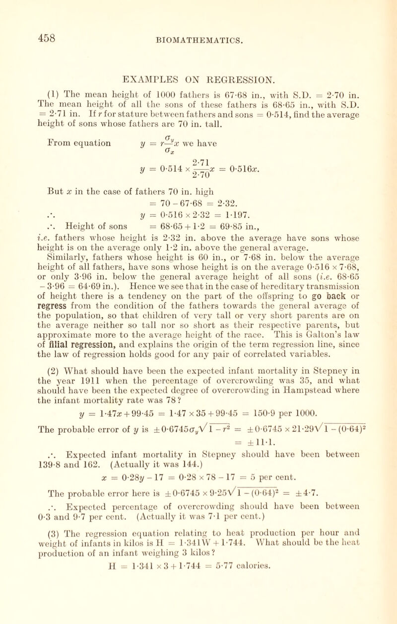 EXAMPLES ON REGRESSION. (1) Tlie mean height of lOUO fathers is 07-68 in., with S.D. = 2-70 in. The mean heiglit of all the sons of these fathers is 68-65 in., with S.D. = 2-71 in. If r for stature between fathers and sons = 0-.514, find the average height of sons whose fathers are 70 in. tall. From equation y = r—x we have O'x 2-71 y = 0-514 X = 0-516x. 2-70 But a; in the case of fathers 70 in. high = 70-67-68 = 2-32. 2/ = 0-516 X 2-32 = 1-197. .-. Height of sons = 68-65 + 1-2 = 69-85 in., i.e. fathers whose height is 2-32 in. above the average have sons whose height is on the average only 1-2 in. above the general average. Similarly, fathers whose height is 60 in., or 7-68 in. below the average height of all fathers, have sons whose height is on the average 0-516 x 7-68, or only 3-96 in. below the general average height of all sons {i.e. 68-65 - 3-96 = 64-69 in.). Hence we see that in the case of hereditary transmission of height there is a tendency on the part of the offspring to go back or regress from the condition of the fathers towards the general average of the population, so that children of very tall or very short parents are on the average neither so tall nor so short as their respective parents, but approximate more to the average height of the race. This is Galton’s law- of filial regression, and explains the origin of the term regression line, since the law of regression holds good for any pair of correlated variables. (2) What should have been the expected infant mortality in Stepney in the year 1911 when the percentage of overcrowding was 35, and what should have been the expecteil degree of overcrowding in Hampstead where the infant mortality rate was 78? y = 1-47X + 99-45 = 1-47 x35 + 99-45 = 150-9 per 1000. The probable error of y is ±0-67450^^ 1 = ±0-6745 x 21-29X^1 -(0-64)- = ±11-1. .’. Expected infant mortality in Stepney should have been between 139-8 and 162. (Actually it was 144.) X — 0-28?/ - 17 = 0-28 X 78 - 17 =5 per cent. The probable error here is ±0-6745 x9-25\/1 -(0-64)- = ±4-7. .-. Expected percentage of overcrowding should have been between 0-3 and 9-7 per cent. (Actually it was 7-1 per cent.) (3) The regression equation relating to heat production per hour aiul weight of infants in kilos is H = 1-341\V + 1-744. W hat shouhl be the heat production of an infant weighing 3 kilos? H = 1-341 x3 I 1-744 = 5-77 calories.