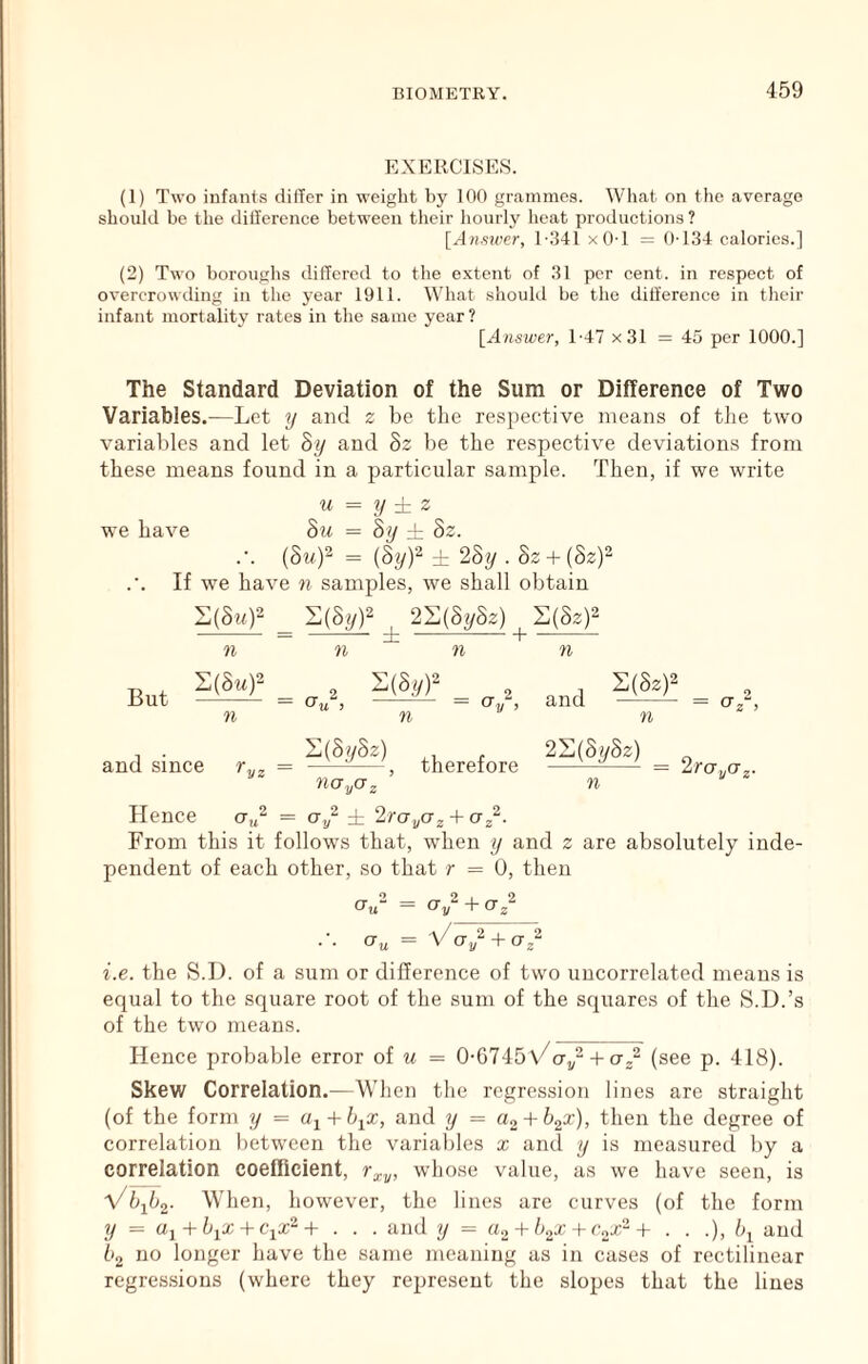 EXERCISES. (1) Two infants dilTer in weight by 100 grammes. Wliat on the average should be the diil'erence between their hourly heat productions ? [Answer, 1'.341 xOT = ()-134 calories.] (2) Two boroughs differed to the extent of 31 per cent, in respect of overcrowding in the year 1911. What should be the difference in their infant mortality rates in the same year? [Answer, 1-47 x31 = 45 per 1000.] The Standard Deviation of the Sum or Difference of Two Variables.—Let y and z be the respective means of tlie two variables and let 8y and 8z be the respective deviations from these means found in a particular sample. Then, if we write u = y ± z we have 8u = 8y ± 8z. .-. (Sty.) = (S# L 2Sy . Sz + (82)2 If we have n samples, we shall obtain ^ S(8j/)2 ^ 2S(8y82) S(8z)2 71 71 71 71 But S(8m)2 rt and S(8z)2 71 1 • ll{8i/8z) 2^(8y8z) and since r,,, = ^ , therefore — = zruya,. 710 yO 2 71 Hence ct,/ = a/ i 2roy02 + oJ^. From this it follows that, when y and z are absolutely inde- pendent of each other, so that r = U, then CTu“ = Oy^ + O^ Or„ = Voy^AO^^ i.e. the S.D. of a sum or difference of two uucorrelated means is equal to the square root of the sum of the squares of the S.D.’s of the two means. Hence probable error ot u = 0-6745\/ct/-H 0,2 (see p. 418). Skew Correlation.—When the regression lines are straight (of the form y = a^ + b^x, and y = Uo + h^x), then the degree of correlation lietween the varial)les x and y is measured l)y a correlation coefficient, whose value, as we have seen, is Vb-^b^. When, however, the lines are curves (of the form y = Uj + -K'ix2 + . . . and y = a.,Ab^xA(‘„xP‘+ . . .), /q and 62 no longer have the same meaning as in cases of rectilinear regressions (where they represent the slopes that the lines