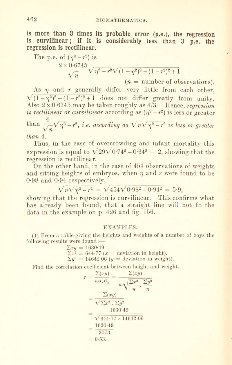 is more than 3 times its probable error (p.e,), the regression is curvilinear; if it is considerably less than 3 p.e. the regression is rectilinear. The p.e. of {rf - r^) is 2x0-6745 , , —TT^Vrj^ - rV(l - f )2 - (1 - r2)2 + 1 {n = number of observations). As 7] and r generally differ very little from each other, V{1 - yff'~ + \ does not differ greatly from unity. Also 2 X 0-6745 may be taken roughly as 4/3. Hence, regression is rectilinear or curvilinear according as - r^) is less or greater 4 than _ \'n ' ^.e. according as VnVrf- - r^ is less or greater than 4. Thus, in the case of overcrowding and infant mortality this expression is equal to V29\/0-74^ -0-64^ = 2, showing that the regression is rectilinear. On the other hand, in the case of 454 observations of weights and sitting heights of embryos, when r) and r were found to be 0-98 and 0-94 respectively, VnVrf-r^ = \/4Ma/0-982 - 0-94^ = 5-9, showing that the regression is curvilinear. This confirms what has already l)een found, that a straight line will not fit the data in the example on p. 426 and fig. 156. EXAMPLES. (1) From a table giving the lieights and weights of a number of boys the following results were found:— X-cy = 1030-49 = 044-77 (x = deviation in height). Xy- = 14042-00 (y = deviation in weight). Find the correlation coeflicient between height and weight. ^(•<'y) ^ '^{xy) V n n -(-ry) _ 1030-49 V044-77 X 14042-()t) _ 1030-49 “ “3073 = 0-53.