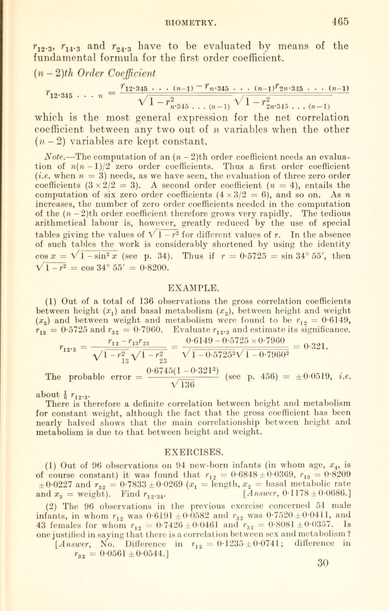 rjg.g, rj4.3 and r24.3 have to be evaluated by means of the fundamental formula for the first order coefficient. {n - 2)th Order Coejficierit r 12-345 '^12-345 • • • (n-l)~^«-345 • • • (n-l)^2n-345 • • ■ (n-1) VI-r“ Vl-r^ ' ^ 71-345 . . . (n-l) '2n-34.5 . . . which is the most general expression for the net correlation coefficient between any two out of n variables when the other (« -2) variables are kept constant. 2Cote.—The computation of an {n - 2)th order coefficient needs an evalua- tion of n{ii-l)j2 zero order coefficients. Thus a first order coefficient (i.e. when « = 3) needs, as we have .seen, the evaluation of three zero order coefficients (3 x 2/2 = 3). A second order coefficient {ri = 4), entails the computation of six zero order coefficients (4 x 3/2 = 6), and so on. As n increases, the number of zero order coefficients needed in the computation of the {n -2)th order coefficient therefore grows very rapidly. The tedious arithmetical labour is, however, greatly reduced by the use of special tables giving the values of \^1 -r~ for different values of r. In the absence of such tables the work is considerably shortened by using the identity cos a; = Vl - sin-a: (see p. 34). Thus if r = 0-572.5 = sin 34° 55', then Vl-r^ = cos 34° 55' = 0-8200. EXAMPLE. (1) Out of a total of 136 observations the gross correlation coefficients between height (x,) and basal metabolism (x,), between height and weight (Xj) and between weight and metabolism were found to be = 0-6149, rj3 = 0-5725 and r32 = 0-7960. Evaluate t-jj.3 and estimate its significance. ^12-3 r,, -r.or. -y/I Wl -r'^ ^ 13 23 0-6149-0-5725 x 0-7960 _ Vl -0-5725Vl -0-7!]6(P The probable error 0-6745(1 -0-321^) VTije (see p. 456) = ±0-0519, i.e. about I J'j2.3. There is therefore a definite correlation between height and metabolism for constant weight, although the fact that the gross coefficient has been nearly halved shows that the main correl.ationship between height and metabolism is due to that between height and weight. EXERCISES. (1) Out of 96 observations on 94 new-born infants (in whom age, x^, is of course constant) it was found that r,, = 0-6848 ± 0-036i), = 0-820!) ±0-0227 and = 0-7833 ±0-0269 (x, = length, Xj = basal metabolic rate and Xj = weight). Find rj2.34. [A/ns-a-cr, 0-1178 ± ()-0(i86.] (2) The 96 observations in the previous exercise concerned 51 male infants, in whom was 0-6l!)l 10-0582 and r^2 was 0-7520:10-0411, and 43 females for whom ?-,2 = 0-7426 1 0-0461 ami r32 = 0-8081 ±0-0357. Is one justified in saying that there is aeon-elation between sex ami metabolism ? [^Answer, Xo. Ililference in = 0-1235.10-0741; dillerenco in r32 = 0-0561 ±0-0544.] 30