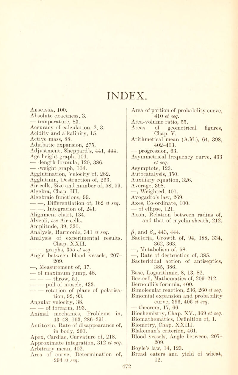 INDEX Abscissa, 100. Absolute exactness, 3. — temperature, 83. Accuracy of calculation, 2, 3. Acidity and alkalinity, 15. Active mass, 88. Adiabatic expansion, 275. Adjustment, Sheppard’s, 441, 444. Age-height graph, 104. — -length formula, 120, 380. — -weight graph, 104. Agglutination, Velocity of, 282. Agglutinin, Dc.struction of, 203. Air cells. Size and number of, 58, 59. Algebra, Chap. 111. Algebraic functions, 99. , Dilt'erentiation of, 102 vt scq. , Integration of, 241. Alignment chart, 134. Alveoli, see Air cells. Amjjlitude, 39, 330. Analysis, Harmonic, 341 e! seq. Analysis of experimental results. Chap. XXII. — -— graphs, 355 ct seq. Anglo between blood vessels, 207- 209. —, ^Measurement of, 37. — of maximum jump, 48. throw, 51. pull of muscle, 433. rotation of plane of jiolarisa- tioii, 92, 93. .\ngular velocity, 38. of forearm, 193. Animal meehanies, I’i’oblems in, 43 48, 193, 28() 291. Antitoxin, Rale of di,sap])earance of, in body, 2()0. Apex, (lardiae. Curvature of, 218. Approximate integration, 312 et scq. Arbitrary mean, 402. Area of curve. Determination of, 294 cl scq. Area of portion of probability curve, 410 et seq. Area-volume ratio, 55. Areas of geometrical figures. Chap. V. Arithmetical mean (xA..M.), 64, 398, 402-403. — progression, 63. Asymmetrical frecpienc}' curve, 433 et scq. Asymptote, 123. Autocatalysis, 350. Auxiliary equation, 326. Average, 398. —, Weighted, 401. Avogadro’s law, 269. Axes, Co-ordinate, 100. — of ellipse, 121. Axon, Relation between radius of, and that of myelin sheath, 212. Pi and p.,, 443, 444. Bacteria, Growth of, tt4, 188, 334, 362, 363. —, IMetabolism of, 58. —, Rate of destruction of. 385. Baetericitlal action of antiseptics, 385, 386. Base, Logarithmic, 8, 13, 82. B('e-eell, Mathematics of, 209-212. Bernoulli’s formula, 400. Bimoleeular reaction. 236, 260 ct ,'icq. Binomial expansion and probability curve, 39(i, 406 ct seq. — theorem, 17, 6(i. Biochemistry, Chaj). X\’., 369 et scq. Biomathemal ies, Delinition of, 1. Biometry, Chap. X.XllI. Blakeman’s criterion, 461. Blood vessels, .Angle between, 207- 209. Boyle’s law, 14, 123. Bread eaters ami yield of wheat, 12.