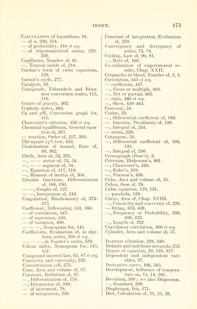 Calculation of logarithms, 81. — of 77, :2:f0, .814. — of probability, 410 ft se(j. — of trigonometrical ratios, 22!)- 2.80. Capillaries, Number of, 61. —, Tension inside of, 218. Cardan’s form of cubic equations, 129. Carnot’s cycle, 277. Cataly.sis, 92. Centigrade, Fabrenbcit and Reau- mur conversion scales, 115, 116. Centre of gravity, 802. Cephalic index, 4(58. Ch and pH, Conversion graph for, 115. Chauvenet’s criterion, 420 et scq. Chemical equilibrium. General equa- tion of, 267. — reaction, Grder of, 257, 869. Chi-square test, 443. Cicatrisation of wound. Rate of, 89, 862. Circle, Area of, 53, 295. —, sector of, 53, 54. —, segment of, 54. —, Equation of, 117, 118. —, Moment of inertia of, 304. Circular functions, Ditferentiation of, 189, 190. , Graphs of, 127. , Integration of, 244. Coagulation, Biochemistry of, 373- 375. Coefficient, Differential, 153, 160. — of correlation, 447. — of regression, 450. — of variation, 400. , Nomogram for, 145. Coefficients, Evaluation of, in alge- braic series, 228 H ncq. —, , in Fourier’s series, .839. Colour index. Nomogram for, 145, 151. Compound interest law, 65, 87 cl scq. Concavity anil convexity, 226. Concentration cell, 272. Cone, Area and volume of, 57. Constant, Definition of, 97. —, Differentiation of, 170. —, Integration of, 246. — of increment, 79. — of integral ion, 238. Constant of integration. Evaluation of, 289. Convergeney and divergency of series, 73, 74. Cooling, Law of, 90, 91. —, Rate of, 168. Co-ordination of experimental re- sults, Chap. NX It. Corpuscles in blood. Number of, 2, 4. Correlation, 445 et scq. — coefficient, 447. —, Gross or multiple, 463. —, Net or partial, 463. — ratio, 460 et seq. —, Skew, 459-463. Cosecant, 34. Cosine, 33. —, Differential coefficient of, 189. — function. Peculiarity of, 190. —, Integral of, 244. — series, 229. Cotangent, 34. —, Differential coefficient of, 194, 195. —, Integral of, 250. Crescograph (Bose’s), 3. Criterion, Blakeman’s, 461. —, Chauvenet’s, 420. —, Euler’s, 819. —, Pearson’s, 436. Cube, Area and volume of, 55. Cubes, Sum of, 76. Cubic equation, 129, 181. — parabola, 129. Curve, Area of. Chap. NVUI. —, Concavity and convexity of, 226. — fitting, 353, 488. —, Frequency or Probability, 396, 406, 483. —, Length of, 2!)2. Curvilinear correlation, 460 et seq. Cylinder, Area and volume of, 57. Dampld vibration, 328, .880. Definite and indefinite integrals, 252. Degree of equation, 19, 8lt), 817. Dependent and independent vaii- ables, !)7. Derivative curve, 16(), .865. Develoi)ment, Influence of tempera- ture on, II, 14, 281. Deviation, 39!) ; see also Dispersion. —, iStandard, .899. Diaphragm, Iris, 171. Diet, Calculation of, 21, 25, 26.