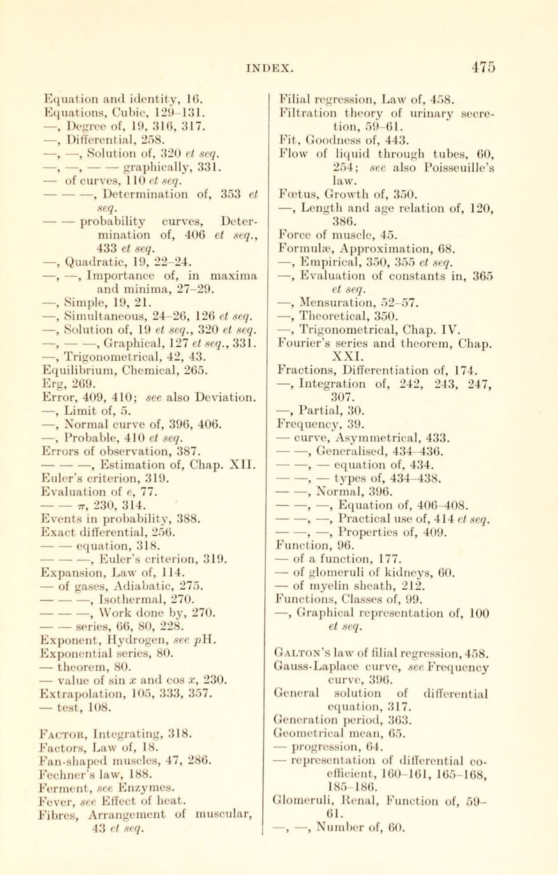 Equal ion and identity, KJ. E(iiiations, Cul)ic, 12tt- i;}!. —, Decree of, 10, .316, 317. —, Differential, 258. —, —, Solution of, 326 ct scq. —, —, graphieally, 331. — of curve.s, 110 e< seq. , Determination of, 353 et seq. probability curves, Deter- mination of, 406 et seq., 433 et seq. —, Quadratic, 19, 22-24. —, —, Importance of, in maxima and minima, 27-29. —, Simple, 19, 21. —, Simultaneous, 24-26, 126 et seq. —, Solution of, 1!) et seq., 320 et scq. —, , Graphical, 127 et seq., 331. —, Trigonometrical, 42, 43. Equilibrium, Chemical, 265. Erg, 269. Error, 409, 410; see also Deviation. —, Limit of, 5. —, Normal curve of, 396, 406. —, Probable, 410 et seq. Errors of observation, 387. , Estimation of. Chap. Nil. Euler’s criterion, 319. Evaluation of e, 77. TT, 230, 314. Events in probability, 388. Exact differential, 256. equation, 318. , Euler’s criterion, 319. Expansion, l^aw of, 114. — of ga.ses, Ailiabatic, 275. , Isothermal, 270. , Work done by, 270. .series, 66, 80, 228. Exponent, Hydrogen, see pH. Exj)onential series, 80. — theorem, 80. — value of sin x and cos x, 230. E.\trapolation, 105, 333, 357. — test, 108. Factor, Integrating, 318. Factors, Law of, 18. Fan-shaped muscles, 47, 286. Fechner’s law, 188. Ferment, see Enzymes. Fever, see Flffcct of heat. Fibres, Ariangemcnt of muscular, 43 ct seq. Filial regression. Law of, 458. Filtration theory of urinary secre- tion, 59 61. Fit, Goodness of, 443. Flow of liquid through tubes, 60, 254; see also Poisscuille’s law. Foetus, Growth of, 350. —, Length and age relation of, 120, 386. Force of muscle, 45. Formula’, Approximation, 68. —, Empirical, 350, 355 et seq. —, Evaluation of constants in, 365 ct seq. —, Mensuration, 52-57. —, Theoretical, 350. —, Trigonometrical, Chap. IV. Fourier’s series and theorem. Chap. XXI. Fractions, Differentiation of, 174. —, Integration of, 242, 243, 247, 307. —, Partial, 30. Frequency, 39. — curve. Asymmetrical, 433. , Generalised, 434-436. , — equation of, 434. -, — types of, 434-438. , Normal, 396. , —, Equation of, 406 -408. —■ —, —, Practical use of, 414 et seq. , —, Properties of, 409. Function, 96. — of a function, 177. — of glomeruli of kidneys, 60. — of myelin sheath, 212. Functions, Classes of, 99. —, Graphical representation of, 100 et seq. Galton’s law of filial regre.ssion, 458. Gauss-Laplaee curve, see Frequency curve, 396. General solution of differential equation, 317. Generation perioil, 363. Geometrical mean, (>5. — j)rogression, ()4. — representation of differential co- efficient, 160-161, 165-168, 185-181). Glomeruli, Renal, Function of, 59- 61. —, —, Nund)er of, 60.