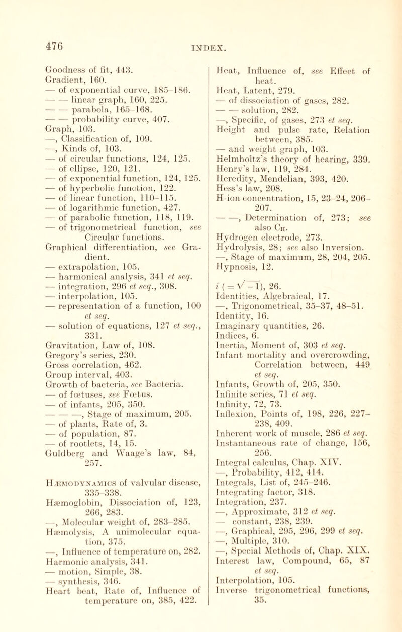 Goodness of lit, 443. Gradient, Kid. — of exponential curve, ISo-ISli. linear vraph, KiO, 225. parabola, 165-168. probability curve, 407. Graph, 103. —, Classitication of, 10!). —, Kinds of, 103. — of circular functions, 124, 125. — of ellipse, 120, 121. — of exponential function, 124, 125. — of hyperbolic function, 122. — of linear function, 110-115. — of logarithmic function, 427. — of parabolic function, 118, 119. — of trigonometrical function, see Circular functions. Graphical differentiation, see Gra- dient. — extrapolation, 105. •— harmonieal analysis, 341 et seq. — integration, 296 et seq., 308. — interpolation, 105. — repre-sentation of a function, 100 et seq. — solution of ecpiations, 127 et seq., 331. Gravitation, Law of, 108. Gregory’s series, 230. Gross correlation, 462. Group interval, 403. Growth of bacteria, .see llaetcria. — of feetuses, .see Foetus. — of infants, 205, 350. , Stage of maximum, 205. — of i)lants, Kate of, 3. — of po])ulation, 87. — of rootlets, 14, 15. Guldberg and Waage’s law, 84, 257. H.-hmodynamk'S of valvular di.sease, 335 338. Haemoglobin, Dissociation of, 123, 266, 283. Molecular weight of, 283 285. llaunolysis, A unimoleeular e(|ua- I ion, 375. —, Inllueneo of temperature on, 282. Harmonic analysis, 341. — motion. Simple, 38. — synthe.sis, 346. Heart beat, Kate of, Inlluence of temiierature on, 385, 422. Heat, Influence of, .see Klfeet of heat. Heat, Latent, 279. — of dissociation of gases, 282. solution, 282. —, Specific, of ga.ses, 273 et .seq. Height and ])ulse rate, Kelation between, 385. — and weight grajeh, 103. Helmholtz’s theory of hearing, 339. Henry’s law, 119, 284. Heredity, Mendelian, 393, 420. Hess’s law, 208. H-ion concentration, 15, 23-24, 206- 207. , Determination of, 273; see also Ch- Hydrogen electrode, 273. Hydrolysis, 28; see also Inversion. —, Stage of maximum, 28, 204, 205. Hj'pnosis, 12. i { = \/7rT), 26. Identities, Algebraical, 17. —, Trigonometrical, 35-37, 48-51. Identity, 16. Imaginary quantities, 26. Indices, 6. Inertia, Moment of, 303 et seq. Infant mortality ami overcrowding. Correlation between, 449 el seq. Infants, Growth of, 205, 350. Infinite series, 71 et seq. Infinity, 72, 73. Inflexion, Points of, 198, 226, 227- 238, 409. Inherent work of muscle, 286 et .seq. Instantaneous rate of change, 156, 256. Integral calculus. Chap. Xl\’. —, i’robability, 412, 414. Integrals, List of, 245-246. Integrating factor, 318. Integration, 237. —, A])proximate, 312 et seq. — constant, 238, 2:19. —, Graphical, 295, 296, 299 et seq. —, Multiple, :110. —, Special .Methods of. Chap. XIX. Interest law. Compound, 65, 87 et .seq. lnteri)olation, 105. Inverse tiigonometrical functions, 35.'