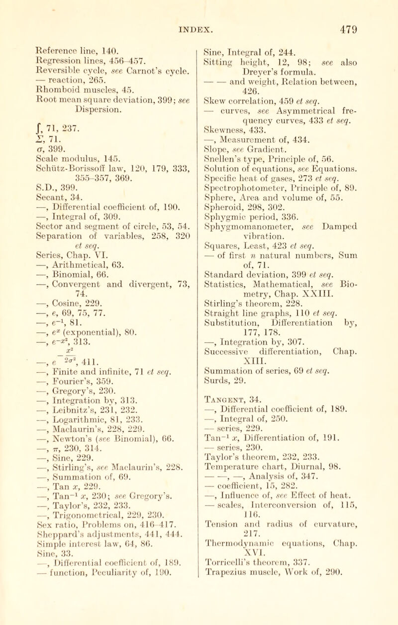 Rcfcrenco line, 140. Regression lines, 4.50 4.57. Reversible eyele, see Carnot’.s cycle. — reaction, 20.5. Rhomboid nniscle.s, 4;5. Root mean square deviation, 399; see Dispersion. J, 71, 237. 71. (7, 399. Scale modnlns, 145. Sehiitz-Borissoff law, 120, 179, 333, 355-357, 309. S.D., 399. Secant, 34. —, Differential coefficient of, 190. —, Integral of, 309. Sector and segment of circle, 53, 54. Separation of variables, 258, 320 et seq. Series, Chap. VI. —, Arithmetical, 03. —, Binomial, 60. —, Convergent and divergent, 73, 74. —, Cosine, 229. —, e, 09, 75, 77. —, e-i, 81. —, e* (exponential), 80. —, e-^^ 313. —, e~^\ 411. —, Finite and infinite, 71 cl scq. —, Fourier’s, 359. —, Gregory’s, 230. —, Integration by, 313. —, Leibnitz’s, 231, 232. —, Logarithmic, 81, 233. —, IMaclaurin’s, 228, 229. —, Newton’s (see Binomial), 00. —, TT, 230, 314. —, Sine, 229. —, Stirling’s, see IVlachiurin’s, 228. —, Summation of, 09. Tan x, 229. —, Tan“* X, 230; see Gregory’s. —, Taylor’s, 232, 233. —, Trigonometrical, 229, 230. Sex ratio, Broblems on, 4Hi 417. Shcpj)ard’s adjustments, 441, 444. Simple interest law, (il, 8(i. Sine, 33. , Hilfercntial coeflicient of, 189. — function, I’cciiliaiity of, 190. Sine, Integral of, 244. Sitting height, 12, 98; see also Dreyer’s formula. and weight. Relation between, 420.' Skew correlation, 459 et scq. — curves, see Asymmetrical fre- quency curves, 433 et seq. Skewness, 433. —, Measurement of, 434. Slope, see Gradient. Snellen’s type. Principle of, 50. Solution of equations, .fee Fquations. Specific heat of gases, 273 et .scq. Spectrophotometer, Principle of, 89. Sphere, Area and volume of, 55. Spheroid, 298, 302. Sphygmic period, 330. Sphygmomanometer, see Damped vibration. Squares, Least, 423 et .seq. — of first n natural numbers. Sum of, 71. Standard deviation, 399 et seq. Statistics, Mathematical, see Bio- metry, Chap. XX 111. Stirling’s theorem, 228. Straight line graphs, 110 el .seq. Substitution, Differentiation by, 177, 178. —, Integration by, 307. Successive differentiation. Chap. XlII. Summation of series, 69 et seq. Surds, 29. T.vngent, 34. —, Differential coeflicient of, 189. —, Integral of, 250. — scries, 22!t. Tan“i a-. Differentiation of, 191. — series, 230. Taylor’s theorem, 232, 233. Temperature chart. Diurnal, 98. —• —, —, Analysis of, 347. — coefficient, 15, 282. —, Influence of, .sec Effect of heat. — scales, I nferconversion of, 115, I 16. Tension and radius of eurvature, 217. f'liermodynamie ecpiations. Chap. XVI. 'rorrieelli’s theorem, 337. 'rrapezius musele, Work of, 290.