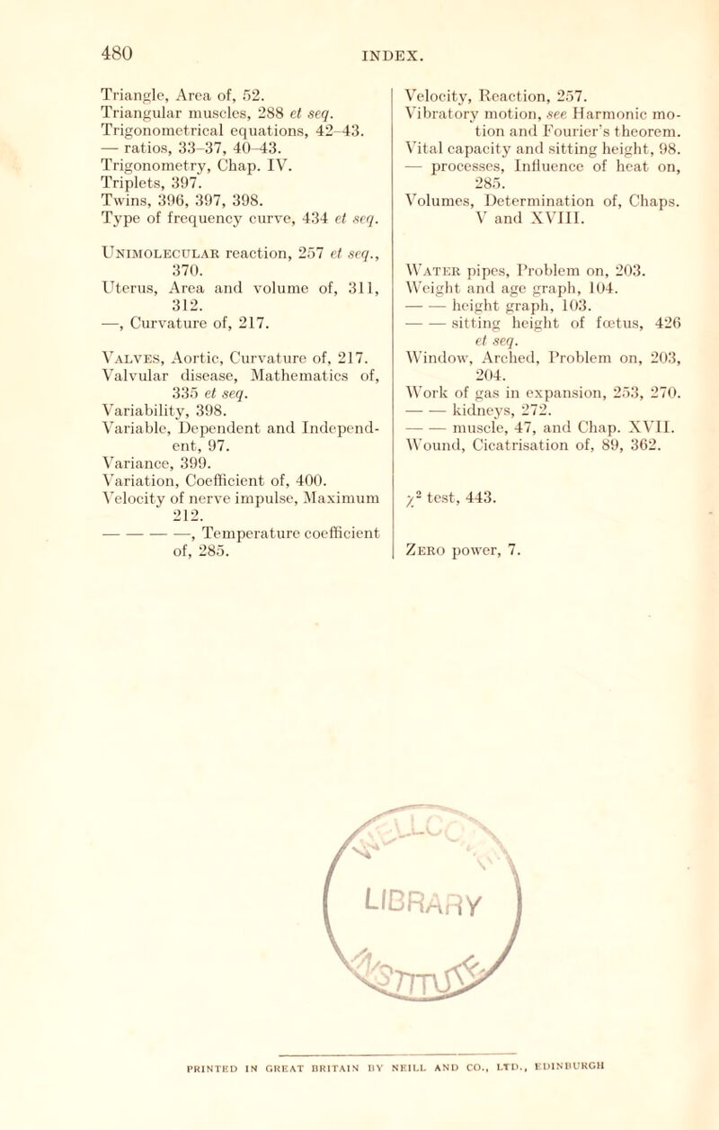Triangle, Area of, .52. Triangular muscles, 288 el seq. Trigonometrical equations, 42-43. — ratios, 33-37, 40-43. Trigonometry, Chap. IV. Triplets, 397. Twins, 396, 397, 398. Type of frequency curve, 434 et seq. Unimolecular reaction, 257 et seq., 370. Uterus, Area and volume of, 311, 312. —, Curvature of, 217. Valves, Aortic, Curvature of, 217. Valvular disease. Mathematics of, 335 et seq. Variability, 398. Variable, Dependent and Independ- ent, 97. Variance, 399. Variation, Coefficient of, 400. \'elocity of nerve impulse, Maximum 212. , Temperature coefficient of, 285. Velocity, Reaction, 257. Vibratory motion, see Harmonic mo- tion and Fourier’s theorem. Vital capacity and sitting height, 98. — proce.sses. Influence of heat on, 285. Volumes, Determination of. Chaps. V and XVUI. Water pipes. Problem on, 203. Weight and age graph, 104. height graph, 103. sitting height of fadus, 426 et seq. Window, Arched, Problem on, 203, 204. Work of gas in expansion, 253, 270. kidneys, 272. muscle, 47, and Chap. XVII. Wound, Cicatrisation of, 89, 362. test, 443. Zero power, 7. PRINTKD IN CiKKAT HRITAIN IIV NKIKL AND CO., LTD., rDINHURCH