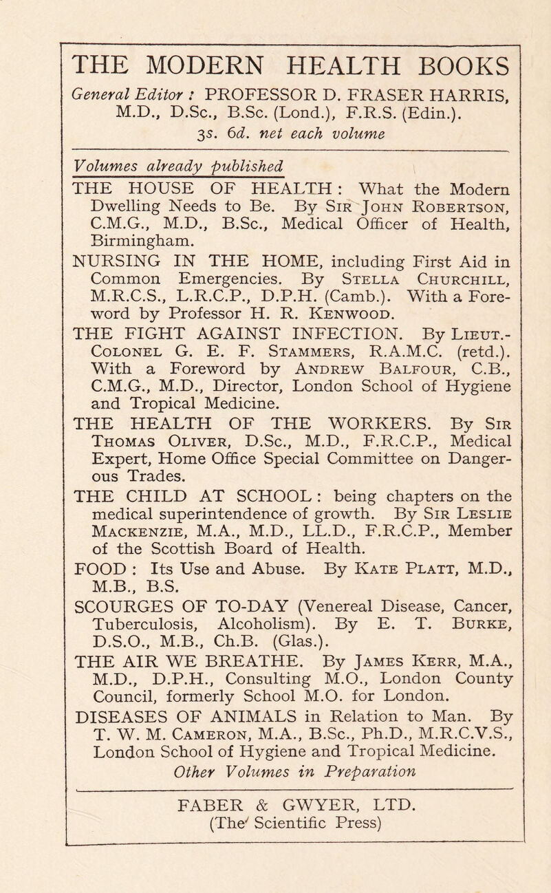 General Editor : PROFESSOR D. FRASER HARRIS, M.D., D.Sc., B.Sc. (Lond.), F.R.S. (Edin.). 35. 6d. net each volume Volumes already published THE HOUSE OF HEALTH : What the Modem Dwelling Needs to Be. By Sir John Robertson, C.M.G., M.D., B.Sc., Medical Officer of Health, Birmingham. NURSING IN THE HOME, including First Aid in Common Emergencies. By Stella Churchill, M.R.C.S., L.R.C.P., D.P.H. (Camb.). With a Fore¬ word by Professor H. R. Kenwood. THE FIGHT AGAINST INFECTION. By Lieut.- Colonel G. E. F. Stammers, R.A.M.C. (retd.). With a Foreword by Andrew Balfour, C.B., C. M.G., M.D., Director, London School of Hygiene and Tropical Medicine. THE HEALTH OF THE WORKERS. By Sir Thomas Oliver, D.Sc., M.D., F.R.C.P., Medical Expert, Home Office Special Committee on Danger¬ ous Trades. THE CHILD AT SCHOOL : being chapters on the medical superintendence of growth. By Sir Leslie Mackenzie, M.A., M.D., LL.D., F.R.C.P., Member of the Scottish Board of Health. FOOD : Its Use and Abuse. By Kate Platt, M.D., M.B., B.S. SCOURGES OF TO-DAY (Venereal Disease, Cancer, Tuberculosis, Alcoholism). By E. T. Burke, D. S.O., M.B., Ch.B. (Glas.). THE AIR WE BREATHE. By James Kerr, M.A., M.D., D.P.H., Consulting M.O., London County Council, formerly School M.O. for London. DISEASES OF ANIMALS in Relation to Man. By T. W. M. Cameron, M.A., B.Sc., Ph.D., M.R.C.V.S., London School of Hygiene and Tropical Medicine. Other Volumes in Preparation FABER & GWYER, LTD. (The/ Scientific Press)