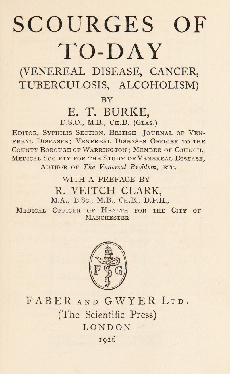 TO-DAY (VENEREAL DISEASE, CANCER, TUBERCULOSIS, ALCOHOLISM) BY E. T. BURKE, D.S.O., M.B., Ch.B. (Glas.) Editor, Syphilis Section, British Journal of Ven¬ ereal Diseases ; Venereal Diseases Officer to the County Borough of Warrington; Member of Council, Medical Society for the Study of Venereal Disease, Author of The Venereal Problem, etc. WITH A PREFACE BY R. VEITCH CLARK, M.A., B.Sc., M.B., Ch.B., D.P.H., Medical Officer of Health for the City of Manchester FABER and GWYER Ltd. (The Scientific Press) LONDON 1926