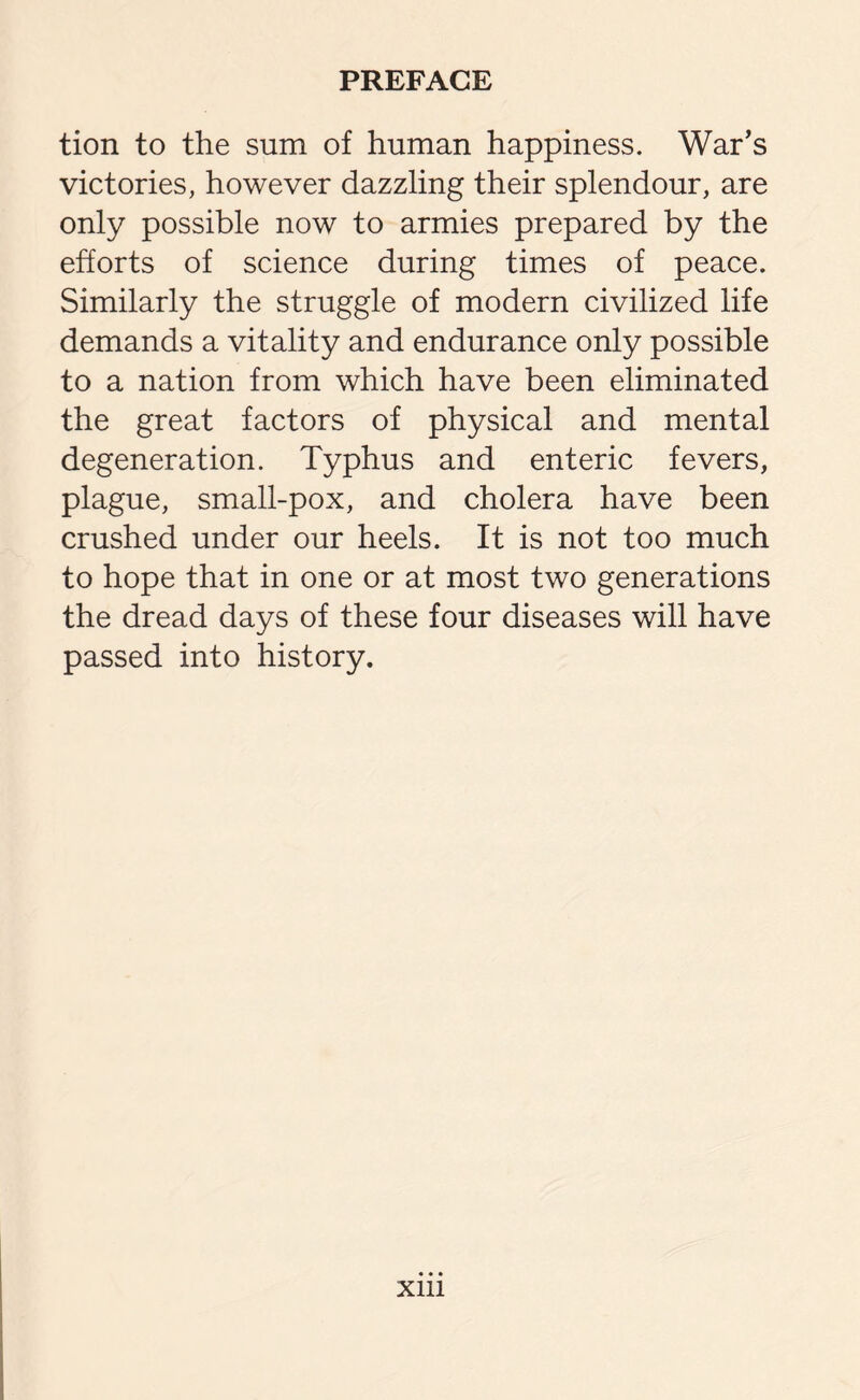 tion to the sum of human happiness. War’s victories, however dazzling their splendour, are only possible now to armies prepared by the efforts of science during times of peace. Similarly the struggle of modern civilized life demands a vitality and endurance only possible to a nation from which have been eliminated the great factors of physical and mental degeneration. Typhus and enteric fevers, plague, small-pox, and cholera have been crushed under our heels. It is not too much to hope that in one or at most two generations the dread days of these four diseases will have passed into history. xm