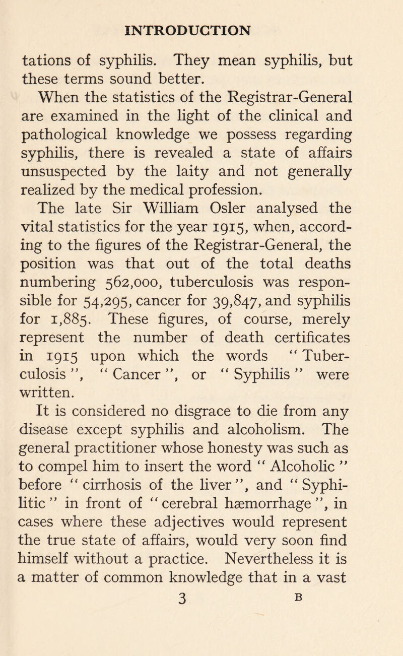 tations of syphilis. They mean syphilis, but these terms sound better. When the statistics of the Registrar-General are examined in the light of the clinical and pathological knowledge we possess regarding syphilis, there is revealed a state of affairs unsuspected by the laity and not generally realized by the medical profession. The late Sir William Osier analysed the vital statistics for the year 1915, when, accord¬ ing to the figures of the Registrar-General, the position was that out of the total deaths numbering 562,000, tuberculosis was respon¬ sible for 54,295, cancer for 39,847, and syphilis for 1,885. These figures, of course, merely represent the number of death certificates in 1915 upon which the words “ Tuber¬ culosis ”, “ Cancer ”, or “ Syphilis ” were written. It is considered no disgrace to die from any disease except syphilis and alcoholism. The general practitioner whose honesty was such as to compel him to insert the word “ Alcoholic ” before “ cirrhosis of the liver”, and “ Syphi¬ litic” in front of “cerebral haemorrhage”, in cases where these adjectives would represent the true state of affairs, would very soon find himself without a practice. Nevertheless it is a matter of common knowledge that in a vast